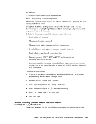 the message.
                 Access the Trading Partner Code Conversion form.
                 Select a message map for the trading partner.
                 Identify the communications protocol and address for a message. Optionally, the user
                 can be selected from a hub.
                 Navigate to the Define Trading Partner Setup window from the XML Gateway
                 Responsibility by selecting Setup DB password:Port mymap.xgm DB password:Port
                 mapname Define XML Standards.
                 Included in the trading partner/hub definition are the following:
                 •    Trading Partner/Hub name

                 •    Message confirmation requested

                 •    Message map to use for message creation or consumption

                 •    E-mail address of trading partner contact to notify for data errors

                 •    Trading Partner specific code conversion values

                 •    Transport protocol - SMTP, HTTP, or HTTPS with credential and
                      username/password as necessary

                 •    Enable messages for the trading partner by identifying the internal and external
                      transaction type and transaction subtype codes, and the XML standard associated
                      with the message.

                 To define a trading partner:
                 1.   Navigate to the Define Trading Partner Setup window from the XML Gateway
                      Responsibility. Setup > Define Trading Partners.

                 2.   Enter the Trading Partner Type, Customer.

                 3.   Select the Trading Partner and Trading Partner Site.

                 4.   Select the transaction type as 'ONT' for this functionality.

                 5.   Select 'ONT_3A8R_OAG72_IN' as the map.

                 6.   Save your work.


Define the Subscribing System for the event subscription for event
'oracle.apps.ont.oi.po_inbound.create'
                 Subscriber: System - This will usually be the local system, the system on which the




                             Oracle Order Management XML Transactions: Implementation Considerations    4-45
 