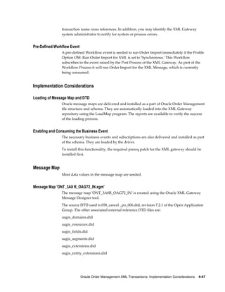 transaction name cross references. In addition, you may identify the XML Gateway
                system administrator to notify for system or process errors.


Pre-Defined Workflow Event
                A pre-defined Workflow event is seeded to run Order Import immediately if the Profile
                Option OM: Run Order Import for XML is set to 'Synchronous.' This Workflow
                subscribes to the event raised by the Post Process of the XML Gateway. As part of the
                Workflow Process it will run Order Import for the XML Message, which is currently
                being consumed.


Implementation Considerations

Loading of Message Map and DTD
                Oracle message maps are delivered and installed as a part of Oracle Order Management
                file structure and schema. They are automatically loaded into the XML Gateway
                repository using the LoadMap program. The reports are available to verify the success
                of the loading process.


Enabling and Consuming the Business Event
                The necessary business events and subscriptions are also delivered and installed as part
                of the schema. They are loaded by the driver.
                To install this functionality, the required prereq patch for the XML gateway should be
                installed first.


Message Map
                Most data values in the message map are seeded.


Message Map 'ONT_3A8 R_OAG72_IN.xgm'
                The message map 'ONT_3A8R_OAG72_IN' is created using the Oracle XML Gateway
                Message Designer tool.
                The source DTD used is 058_cancel _po_006.dtd, revision 7.2.1 of the Open Application
                Group. The other associated external reference DTD files are:
                oagis_domains.dtd
                oagis_resources.dtd
                oagis_fields.dtd
                oagis_segments.dtd
                oagis_extensions.dtd
                oagis_entity_extensions.dtd




                             Oracle Order Management XML Transactions: Implementation Considerations    4-47
 