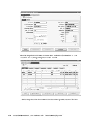 Order Management receives the purchase order electronically as a Process PO XML
                  document and a corresponding sales order is created.




                  After booking the order, the seller modifies the ordered quantity on one of the lines.




4-80    Oracle Order Management Open Interfaces, API, & Electronic Messaging Guide
 