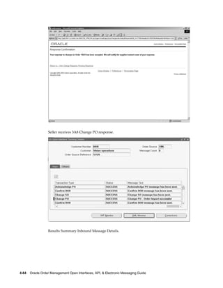 Seller receives 3A8 Change PO response.




                  Results Summary Inbound Message Details.




4-84    Oracle Order Management Open Interfaces, API, & Electronic Messaging Guide
 