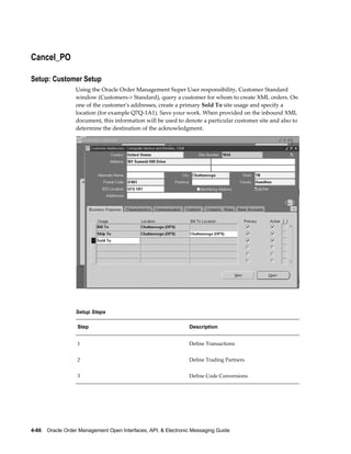 Cancel_PO

Setup: Customer Setup
                  Using the Oracle Order Management Super User responsibility, Customer Standard
                  window (Customers-> Standard), query a customer for whom to create XML orders. On
                  one of the customer's addresses, create a primary Sold To site usage and specify a
                  location (for example Q7Q-1A1). Save your work. When provided on the inbound XML
                  document, this information will be used to denote a particular customer site and also to
                  determine the destination of the acknowledgment.




                  Setup Steps

                   Step                                          Description


                   1                                             Define Transactions


                   2                                             Define Trading Partners


                   3                                             Define Code Conversions




4-86    Oracle Order Management Open Interfaces, API, & Electronic Messaging Guide
 