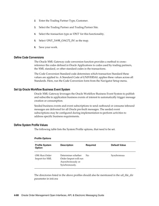 2.   Enter the Trading Partner Type, Customer.

                  3.   Select the Trading Partner and Trading Partner Site.

                  4.   Select the transaction type as 'ONT' for this functionality.

                  5.   Select 'ONT_3A9R_OAG72_IN' as the map.

                  6.   Save your work.


Define Code Conversions
                  The Oracle XML Gateway code conversion function provides a method to cross–
                  reference the codes defined in Oracle Applications to codes used by trading partners,
                  the XML standard, or other standard codes in the transactions.
                  The Code Conversion Standard code determines which transaction Standard these
                  values are applied to. A Standard Code of UNIVERSAL applies these values across all
                  Standards. Here, run the Code Conversion form from the Navigator Setup menu.


Set Up Oracle Workflow Business Event System
                  Oracle XML Gateway leverages the Oracle Workflow Business Event System to publish
                  and subscribe to application business events of interest to automatically trigger message
                  creation or consumption.
                  Seeded business events and event subscriptions to send outbound or consume inbound
                  messages are delivered for all Oracle pre-built messages. The seeded event
                  subscriptions may be configured during implementation to perform activities to
                  address specific business requirements.


Define System Profile Values
                  The following table lists the System Profile options, that need to be set.


                  Profile Options

                   Profile System         Description             Required              Default Value
                   Option


                   OM: Run Order          Determines whether      No                    Synchronous
                   Import for XML         Order Import will run
                                          Asynchronously or
                                          Synchronously.



                  The directories listed in the above profiles should also be mentioned in the utl_file_dir
                  parameter in init.ora




4-88    Oracle Order Management Open Interfaces, API, & Electronic Messaging Guide
 