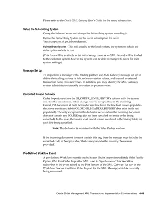 Please refer to the Oracle XML Gateway User's Guide for the setup information.


Setup the Subscribing System
                 Query the Inbound event and change the Subscribing system accordingly.
                 Define the Subscribing System for the event subscription for event
                 'oracle.apps.ont.oi.po_inbound.create.'
                 Subscriber: System - This will usually be the local system, the system on which the
                 subscription code is to run.
                 (This data will be available as the initial setup, come as an XML file and will be loaded
                 to the customer system. User of the system will be able to change it to work for their
                 system settings).


Message Set Up
                 To implement a message with a trading partner, use XML Gateway message set up to
                 define the trading partner or hub, code conversion values, and internal to external
                 transaction name cross references. In addition, you may identify the XML Gateway
                 system administrator to notify for system or process errors.


Cancelled Reason Behavior
                 Order Import populates the OE_ORDER_LINES_HISTORY column with the reason
                 code for the cancellation. When change reasons are specified in the incoming
                 Cancel_PO document at both the header and line level, the line level reason populates
                 the above mentioned table (OE_ORDER_HEADERS_HISTORY does exist but is not
                 populated). The only exception to this behavior occurs when the incoming document
                 does not contain any POLINE tags (i.e. no lines specified but entire order being
                 cancelled). In this case, the header level cancel reason is entered in the history table for
                 each line being cancelled.

                         Note: This behavior is consistent with the Sales Orders window.


                 If the incoming document does not contain this tag, then the message map defaults the
                 cancelled code to 'Not provided,' that corresponds to the meaning: 'No reason
                 provided.'


Pre-Defined Workflow Event
                 A pre-defined Workflow event is seeded to run Order Import immediately if the Profile
                 Option OM: Run Order Import for XML is set to 'Synchronous.' This Workflow
                 subscribes to the event raised by the Post Process of the XML Gateway. As part of the
                 Workflow Process it will run Order Import for the XML Message, which is currently
                 being consumed.




                             Oracle Order Management XML Transactions: Implementation Considerations    4-89
 