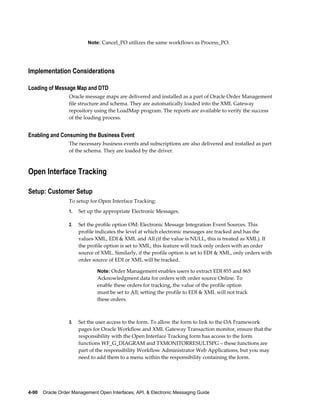 Note: Cancel_PO utilizes the same workflows as Process_PO.




Implementation Considerations

Loading of Message Map and DTD
                  Oracle message maps are delivered and installed as a part of Oracle Order Management
                  file structure and schema. They are automatically loaded into the XML Gateway
                  repository using the LoadMap program. The reports are available to verify the success
                  of the loading process.


Enabling and Consuming the Business Event
                  The necessary business events and subscriptions are also delivered and installed as part
                  of the schema. They are loaded by the driver.



Open Interface Tracking

Setup: Customer Setup
                  To setup for Open Interface Tracking:
                  1.   Set up the appropriate Electronic Messages.

                  2.   Set the profile option OM: Electronic Message Integration Event Sources. This
                       profile indicates the level at which electronic messages are tracked and has the
                       values XML, EDI & XML and All (if the value is NULL, this is treated as XML). If
                       the profile option is set to XML, this feature will track only orders with an order
                       source of XML. Similarly, if the profile option is set to EDI & XML, only orders with
                       order source of EDI or XML will be tracked.

                               Note: Order Management enables users to extract EDI 855 and 865
                               Acknowledgment data for orders with order source Online. To
                               enable these orders for tracking, the value of the profile option
                               must be set to All; setting the profile to EDI & XML will not track
                               these orders.



                  3.   Set the user access to the form. To allow the form to link to the OA Framework
                       pages for Oracle Workflow and XML Gateway Transaction monitor, ensure that the
                       responsibility with the Open Interface Tracking form has access to the form
                       functions WF_G_DIAGRAM and TXMONITORRESULTSPG – these functions are
                       part of the responsibility Workflow Administrator Web Applications, but you may
                       need to add them to a menu within the responsibility containing the form.




4-90    Oracle Order Management Open Interfaces, API, & Electronic Messaging Guide
 