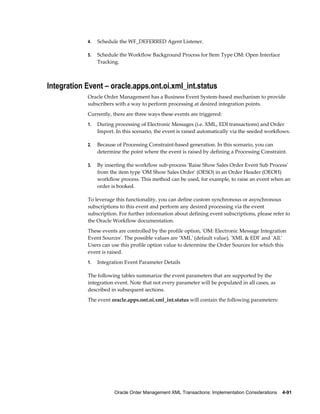 4.   Schedule the WF_DEFERRED Agent Listener.

            5.   Schedule the Workflow Background Process for Item Type OM: Open Interface
                 Tracking.



Integration Event – oracle.apps.ont.oi.xml_int.status
            Oracle Order Management has a Business Event System-based mechanism to provide
            subscribers with a way to perform processing at desired integration points.
            Currently, there are three ways these events are triggered:
            1.   During processing of Electronic Messages (i.e. XML, EDI transactions) and Order
                 Import. In this scenario, the event is raised automatically via the seeded workflows.

            2.   Because of Processing Constraint-based generation. In this scenario, you can
                 determine the point where the event is raised by defining a Processing Constraint.

            3.   By inserting the workflow sub-process 'Raise Show Sales Order Event Sub Process'
                 from the item type 'OM Show Sales Order' (OESO) in an Order Header (OEOH)
                 workflow process. This method can be used, for example, to raise an event when an
                 order is booked.

            To leverage this functionality, you can define custom synchronous or asynchronous
            subscriptions to this event and perform any desired processing via the event
            subscription. For further information about defining event subscriptions, please refer to
            the Oracle Workflow documentation.
            These events are controlled by the profile option, 'OM: Electronic Message Integration
            Event Sources'. The possible values are 'XML' (default value), 'XML & EDI' and 'All.'
            Users can use this profile option value to determine the Order Sources for which this
            event is raised.
            1.   Integration Event Parameter Details

            The following tables summarize the event parameters that are supported by the
            integration event. Note that not every parameter will be populated in all cases, as
            described in subsequent sections.
            The event oracle.apps.ont.oi.xml_int.status will contain the following parameters:




                        Oracle Order Management XML Transactions: Implementation Considerations    4-91
 