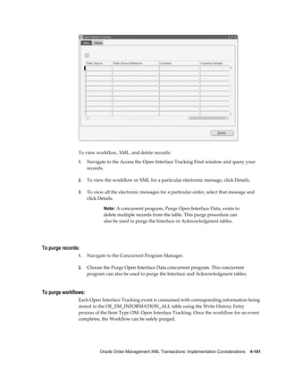 To view workflow, XML, and delete records:
                1.    Navigate to the Access the Open Interface Tracking Find window and query your
                      records.

                2.    To view the workflow or XML for a particular electronic message, click Details.

                3.    To view all the electronic messages for a particular order, select that message and
                      click Details.

                              Note: A concurrent program, Purge Open Interface Data, exists to
                              delete multiple records from the table. This purge procedure can
                              also be used to purge the Interface or Acknowledgment tables.




To purge records:
                1.    Navigate to the Concurrent Program Manager.

                2.    Choose the Purge Open Interface Data concurrent program. This concurrent
                      program can also be used to purge the Interface and Acknowledgment tables.


To purge workflows:
                Each Open Interface Tracking event is consumed with corresponding information being
                stored in the OE_EM_INFORMATION_ALL table using the Write History Entry
                process of the Item Type OM: Open Interface Tracking. Once the workflow for an event
                completes, the Workflow can be safely purged.




                            Oracle Order Management XML Transactions: Implementation Considerations    4-101
 