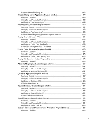 Example of Price List Setup API...................................................................................... 2-178
Price List Setup Group Application Program Interface....................................................... 2-179
     Functional Overview....................................................................................................... 2-179
     Setting Up and Parameter Descriptions........................................................................... 2-180
     Validation of Price List Group API.................................................................................. 2-199
Price Request Application Program Interface...................................................................... 2-200
     Functional Overview....................................................................................................... 2-201
     Setting Up and Parameter Descriptions........................................................................... 2-202
     Validation of Price Request API....................................................................................... 2-260
     Example of Price Request Application Program Interface............................................... 2-260
Pricing Data Bulk Loader API............................................................................................... 2-263
     Functional Overview .......................................................................................................2-263
     Setting Up and Parameter Descriptions........................................................................... 2-264
     Validation of Pricing Data Bulk Loader .......................................................................... 2-265
     Examples of Pricing Data Bulk Loader API..................................................................... 2-267
Pricing Object Security - Check Function API..................................................................... 2-275
     Functional Overview....................................................................................................... 2-276
     Setting Up and Parameter Descriptions........................................................................... 2-276
     Validation of Pricing Object Security API........................................................................ 2-278
Pricing Attributes Application Program Interface............................................................... 2-278
     Functional Overview....................................................................................................... 2-278
Attribute Mapping Application Program Interface............................................................. 2-291
     Functional Overview....................................................................................................... 2-291
     Setting Up and Parameter Descriptions........................................................................... 2-291
     Validation of Attribute Mapping API.............................................................................. 2-297
Qualifiers Application Program Interface............................................................................ 2-297
     Functional Overview....................................................................................................... 2-297
     Setting Up and Parameter Descriptions .......................................................................... 2-298
     Validation of Qualifiers API.............................................................................................2-315
     Example of Qualifiers API............................................................................................... 2-315
Reverse Limits Application Program Interface.................................................................... 2-315
     Functional Overview....................................................................................................... 2-316
     Setting Up and Parameter Descriptions........................................................................... 2-316
     Validation of Reverse Limits API..................................................................................... 2-321
     Example of Reverse Limits API........................................................................................2-322
Round Price Application Program Interface........................................................................ 2-323
     Functional Overview....................................................................................................... 2-323
     Setting Up and Parameter Descriptions........................................................................... 2-324
     Validation of Round Price API......................................................................................... 2-325
Validate Price List with Currency Code Application Program Interface............................ 2-325
     Functional Overview....................................................................................................... 2-326




                                                                                                                                            v
 