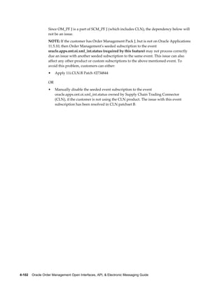 Since OM_PF J is a part of SCM_PF J (which includes CLN), the dependency below will
                  not be an issue.
                  NOTE: If the customer has Order Management Pack J, but is not on Oracle Applications
                  11.5.10, then Order Management's seeded subscription to the event
                  oracle.apps.ont.oi.xml_int.status (required by this feature) may not process correctly
                  due an issue with another seeded subscription to the same event. This issue can also
                  affect any other product or custom subscriptions to the above mentioned event. To
                  avoid this problem, customers can either:
                  •    Apply 11i.CLN.B Patch #2734844

                  OR
                  •    Manually disable the seeded event subscription to the event
                       oracle.apps.ont.oi.xml_int.status owned by Supply Chain Trading Connector
                       (CLN), if the customer is not using the CLN product. The issue with this event
                       subscription has been resolved in CLN patchset B.




4-102    Oracle Order Management Open Interfaces, API, & Electronic Messaging Guide
 