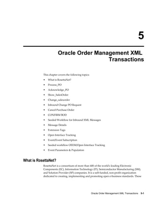 5
                       Oracle Order Management XML
                                        Transactions

           This chapter covers the following topics:
           •   What is RosettaNet?
           •   Process_PO
           •   Acknowledge_PO
           •   Show_SalesOrder
           •   Change_salesorder
           •   Inbound Change PO Request
           •   Cancel Purchase Order
           •   CONFIRM BOD
           •   Seeded Workflow for Inbound XML Messages
           •   Message Details
           •   Extension Tags
           •   Open Interface Tracking
           •   Event/Event Subscription
           •   Seeded workflow OEEM/Open Interface Tracking
           •   Event Parameters & Population



What is RosettaNet?
           RosettaNet is a consortium of more than 400 of the world's leading Electronic
           Components (EC), Information Technology (IT), Semiconductor Manufacturing (SM),
           and Solution Provider (SP) companies. It is a self-funded, non-profit organization
           dedicated to creating, implementing and promoting open e-business standards. These




                                                       Oracle Order Management XML Transactions    5-1
 