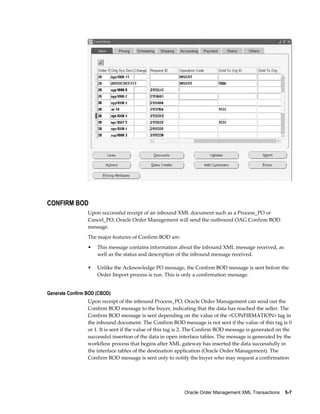 CONFIRM BOD
                 Upon successful receipt of an inbound XML document such as a Process_PO or
                 Cancel_PO, Oracle Order Management will send the outbound OAG Confirm BOD
                 message.
                 The major features of Confirm BOD are:
                 •   This message contains information about the inbound XML message received, as
                     well as the status and description of the inbound message received.

                 •   Unlike the Acknowledge PO message, the Confirm BOD message is sent before the
                     Order Import process is run. This is only a confirmation message.


Generate Confirm BOD (CBOD)
                 Upon receipt of the inbound Process_PO, Oracle Order Management can send out the
                 Confirm BOD message to the buyer, indicating that the data has reached the seller. The
                 Confirm BOD message is sent depending on the value of the <CONFIRMATION> tag in
                 the inbound document. The Confirm BOD message is not sent if the value of this tag is 0
                 or 1. It is sent if the value of this tag is 2. The Confirm BOD message is generated on the
                 successful insertion of the data in open interface tables. The message is generated by the
                 workflow process that begins after XML gateway has inserted the data successfully in
                 the interface tables of the destination application (Oracle Order Management). The
                 Confirm BOD message is sent only to notify the buyer who may request a confirmation




                                                            Oracle Order Management XML Transactions    5-7
 