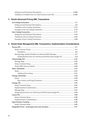 Setting Up and Parameter Descriptions........................................................................... 2-326
           Validation of Validate Price List with Currency Code API.............................................. 2-326


3    Oracle Advanced Pricing XML Transactions
     Get Catalog Transaction............................................................................................................ 3-1
           Setting up and Parameter Descriptions................................................................................3-2
           Validation of Get Catalog Transaction............................................................................... 3-12
           Examples of the Get Catalog Transaction ......................................................................... 3-13
     Sync Catalog Transaction........................................................................................................ 3-17
           Setting Up and Parameter Descriptions............................................................................. 3-18
           Validation of Sync Catalog Transaction............................................................................. 3-29
           Examples of Sync Catalog Transaction.............................................................................. 3-29


4    Oracle Order Management XML Transactions: Implementation Considerations
     Process_PO................................................................................................................................ 4-1
           Setup: Customer Setup.........................................................................................................4-1
                 Installation..................................................................................................................... 4-6
           Message Map: Seeded Workflow for Inbound XML Messages............................................4-7
                 Sample Business Flow for 3A4 Process PO/3A4 Acknowledge PO............................... 4-9
     Acknowledge_PO.................................................................................................................... 4-22
           Message Map..................................................................................................................... 4-22
           Setup: Customer Setup.......................................................................................................4-22
           Oracle XML Gateway Details............................................................................................. 4-26
     Show_SalesOrder.................................................................................................................... 4-27
           Setup.................................................................................................................................. 4-27
                 Additional User Setup................................................................................................. 4-31
     Change_SalesOrder................................................................................................................. 4-39
           Setup.................................................................................................................................. 4-39
                 Data Archive and Purge Procedures........................................................................... 4-43
     Change_PO.............................................................................................................................. 4-44
           Setup: Customer Setup.......................................................................................................4-44
           Implementation Considerations.........................................................................................4-47
           Message Map..................................................................................................................... 4-47
           Sample Business Flow for 3A4 Process PO/3A4 Acknowledge PO....................................4-76
     Cancel_PO............................................................................................................................... 4-86
           Setup: Customer Setup ...................................................................................................... 4-86
           Implementation Considerations.........................................................................................4-90
     Open Interface Tracking ........................................................................................................ 4-90
           Setup: Customer Setup.......................................................................................................4-90
     Integration Event – oracle.apps.ont.oi.xml_int.status............................................................ 4-91




vi
 