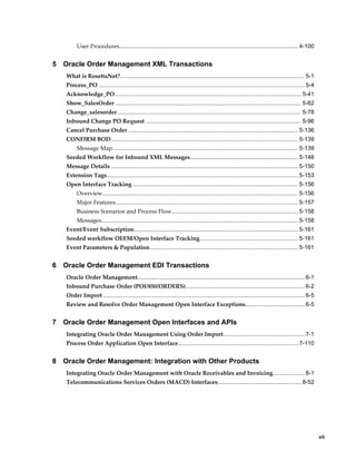 User Procedures............................................................................................................... 4-100


5   Oracle Order Management XML Transactions
    What is RosettaNet?.................................................................................................................. 5-1
    Process_PO ................................................................................................................................ 5-4
    Acknowledge_PO.................................................................................................................... 5-41
    Show_SalesOrder ................................................................................................................... 5-62
    Change_salesorder.................................................................................................................. 5-78
    Inbound Change PO Request ................................................................................................ 5-96
    Cancel Purchase Order ......................................................................................................... 5-136
    CONFIRM BOD.................................................................................................................... 5-139
          Message Map................................................................................................................... 5-139
    Seeded Workflow for Inbound XML Messages................................................................... 5-148
    Message Details .................................................................................................................... 5-150
    Extension Tags....................................................................................................................... 5-153
    Open Interface Tracking ...................................................................................................... 5-156
          Overview......................................................................................................................... 5-156
          Major Features................................................................................................................. 5-157
          Business Scenarios and Process Flow............................................................................... 5-158
          Messages.......................................................................................................................... 5-158
    Event/Event Subscription...................................................................................................... 5-161
    Seeded workflow OEEM/Open Interface Tracking............................................................. 5-161
    Event Parameters & Population............................................................................................ 5-161


6   Oracle Order Management EDI Transactions
    Oracle Order Management........................................................................................................ 6-1
    Inbound Purchase Order (POI/850/ORDERS).......................................................................... 6-2
    Order Import ............................................................................................................................. 6-5
    Review and Resolve Order Management Open Interface Exceptions..................................... 6-5


7   Oracle Order Management Open Interfaces and APIs
    Integrating Oracle Order Management Using Order Import...................................................7-1
    Process Order Application Open Interface........................................................................... 7-110


8   Oracle Order Management: Integration with Other Products
    Integrating Oracle Order Management with Oracle Receivables and Invoicing.................... 8-1
    Telecommunications Services Orders (MACD) Interfaces.................................................... 8-52




                                                                                                                                                      vii
 