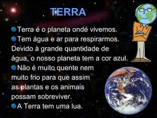 TERRA Terra é o planeta onde vivemos.  Tem água e ar para respirarmos.  Devido à grande quantidade de  água, o nosso planeta tem a cor azul. Não é muito quente nem  muito frio para que assim  as plantas e os animais  possam sobreviver. A Terra tem uma lua. 