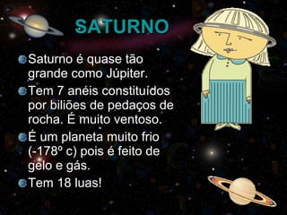 SATURNO Saturno é quase tão grande como Júpiter. Tem 7 anéis constituídos por biliões de pedaços de rocha. É muito ventoso. É um planeta muito frio (-178º c) pois é feito de gelo e gás. Tem 18 luas! 