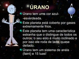 ÚRANO Úrano tem uma cor azul- -esverdeada. Este planeta está coberto por gases extremamente frios. Este planeta tem uma característica estranha que o distingue de todos os outros: o seu eixo é muito inclinado e por isso ele roda de lado, quase deitado.  Úrano tem um sistema de anéis (faint) e 15 luas! 