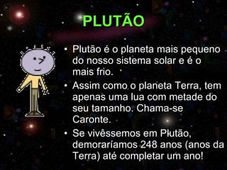 PLUTÃO Plutão é o planeta mais pequeno do nosso sistema solar e é o mais frio. Assim como o planeta Terra, tem apenas uma lua com metade do seu tamanho. Chama-se Caronte. Se vivêssemos em Plutão, demoraríamos 248 anos (anos da Terra) até completar um ano! 