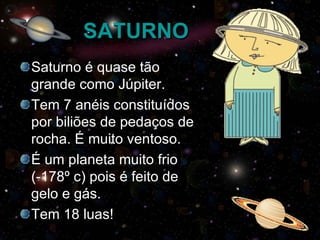 SATURNO Saturno é quase tão grande como Júpiter. Tem 7 anéis constituídos por biliões de pedaços de rocha. É muito ventoso. É um planeta muito frio (-178º c) pois é feito de gelo e gás. Tem 18 luas! 