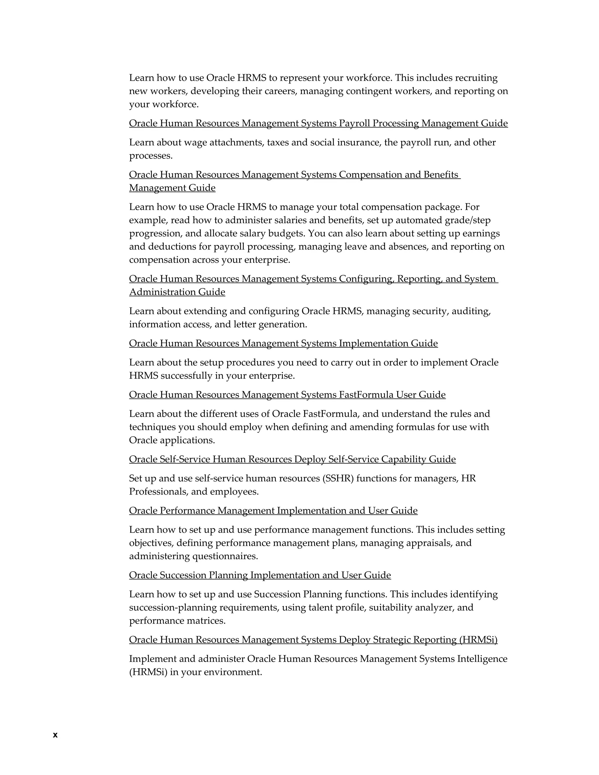 x
Learn how to use Oracle HRMS to represent your workforce. This includes recruiting
new workers, developing their careers, managing contingent workers, and reporting on
your workforce.
Oracle Human Resources Management Systems Payroll Processing Management Guide
Learn about wage attachments, taxes and social insurance, the payroll run, and other
processes.
Oracle Human Resources Management Systems Compensation and Benefits
Management Guide
Learn how to use Oracle HRMS to manage your total compensation package. For
example, read how to administer salaries and benefits, set up automated grade/step
progression, and allocate salary budgets. You can also learn about setting up earnings
and deductions for payroll processing, managing leave and absences, and reporting on
compensation across your enterprise.
Oracle Human Resources Management Systems Configuring, Reporting, and System
Administration Guide
Learn about extending and configuring Oracle HRMS, managing security, auditing,
information access, and letter generation.
Oracle Human Resources Management Systems Implementation Guide
Learn about the setup procedures you need to carry out in order to implement Oracle
HRMS successfully in your enterprise.
Oracle Human Resources Management Systems FastFormula User Guide
Learn about the different uses of Oracle FastFormula, and understand the rules and
techniques you should employ when defining and amending formulas for use with
Oracle applications.
Oracle Self-Service Human Resources Deploy Self-Service Capability Guide
Set up and use self-service human resources (SSHR) functions for managers, HR
Professionals, and employees.
Oracle Performance Management Implementation and User Guide
Learn how to set up and use performance management functions. This includes setting
objectives, defining performance management plans, managing appraisals, and
administering questionnaires.
Oracle Succession Planning Implementation and User Guide
Learn how to set up and use Succession Planning functions. This includes identifying
succession-planning requirements, using talent profile, suitability analyzer, and
performance matrices.
Oracle Human Resources Management Systems Deploy Strategic Reporting (HRMSi)
Implement and administer Oracle Human Resources Management Systems Intelligence
(HRMSi) in your environment.
 
