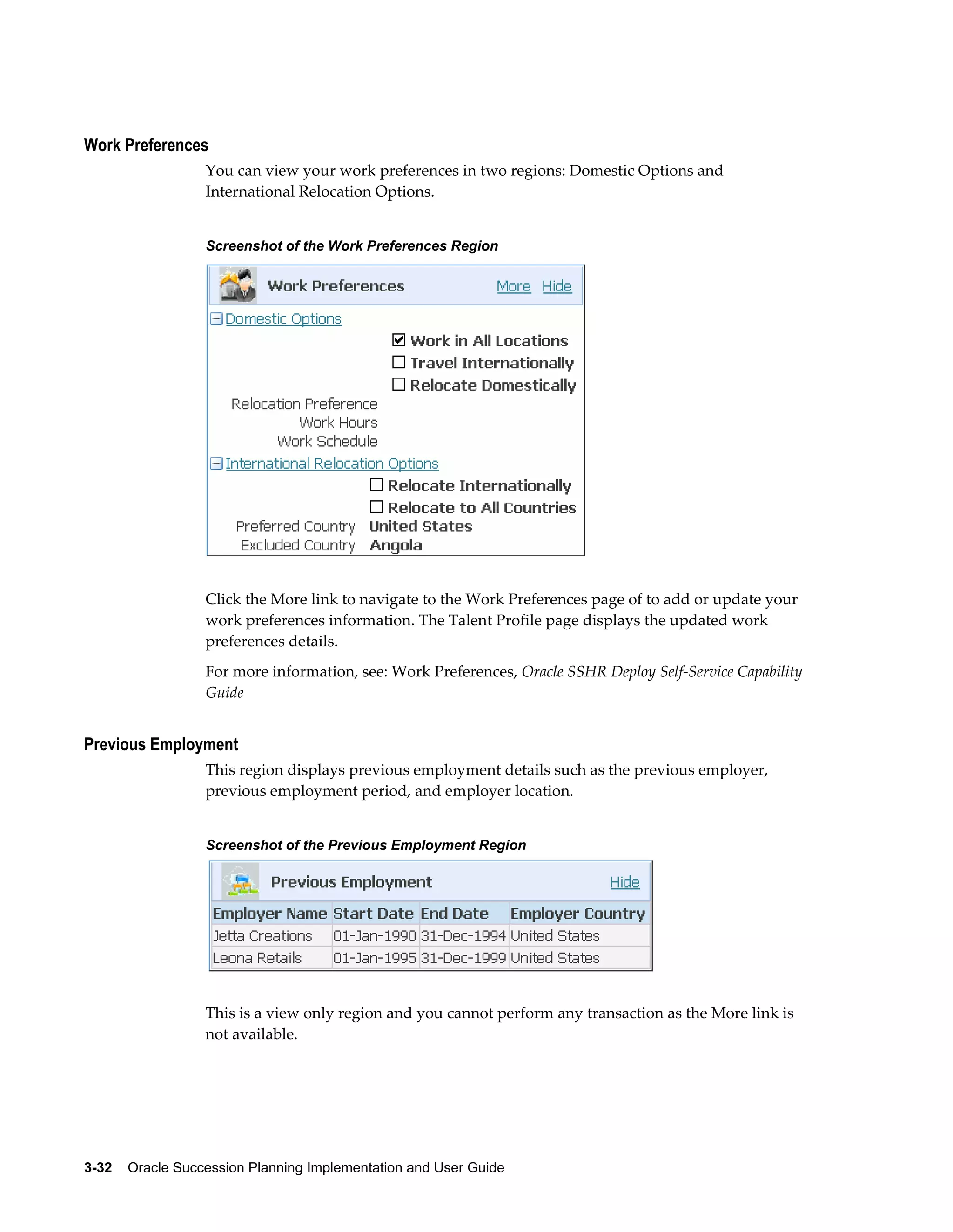 3-32    Oracle Succession Planning Implementation and User Guide
Work Preferences
You can view your work preferences in two regions: Domestic Options and
International Relocation Options.
Screenshot of the Work Preferences Region
Click the More link to navigate to the Work Preferences page of to add or update your
work preferences information. The Talent Profile page displays the updated work
preferences details.
For more information, see: Work Preferences, Oracle SSHR Deploy Self-Service Capability
Guide
Previous Employment
This region displays previous employment details such as the previous employer,
previous employment period, and employer location.
Screenshot of the Previous Employment Region
This is a view only region and you cannot perform any transaction as the More link is
not available.
 