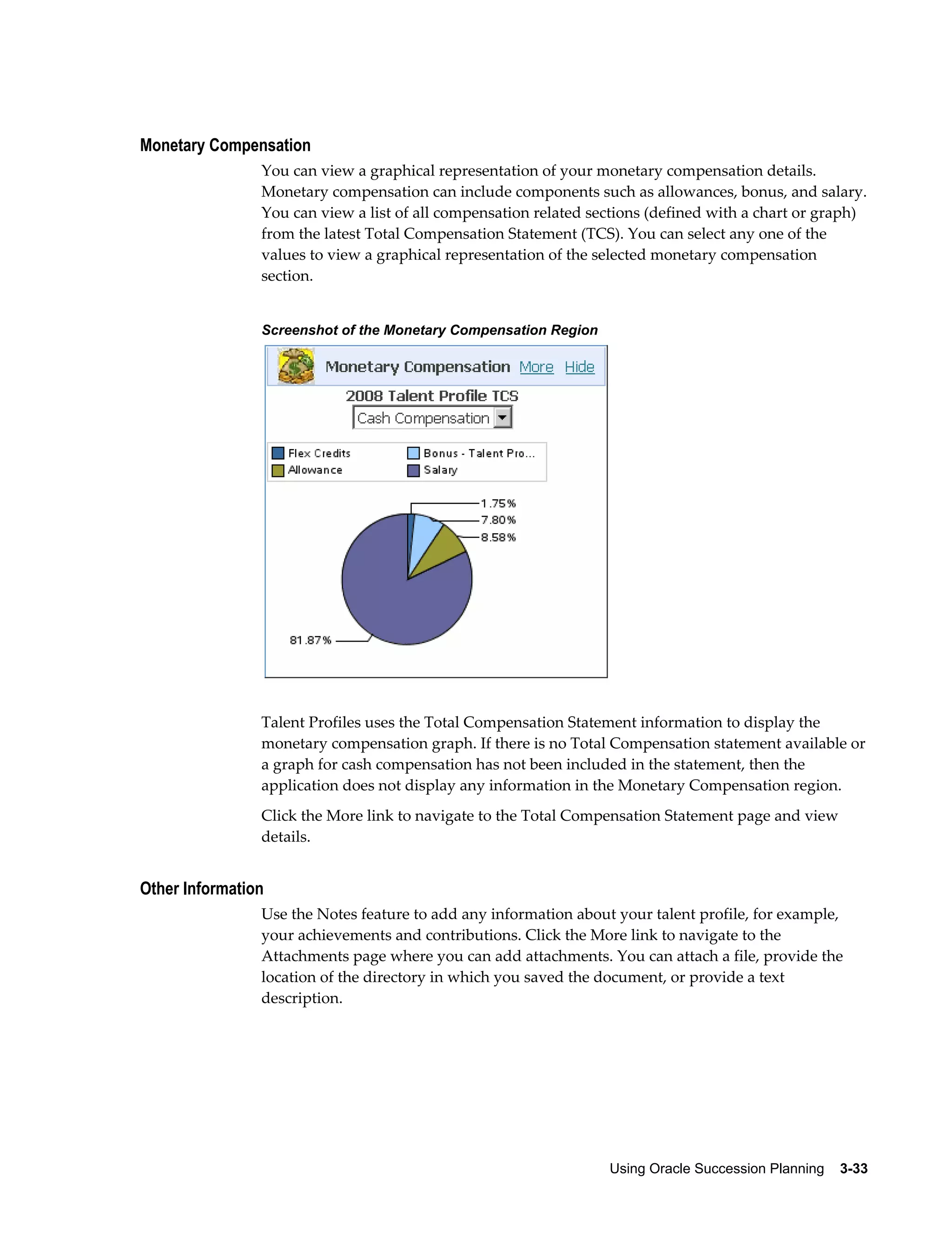 Using Oracle Succession Planning    3-33
Monetary Compensation
You can view a graphical representation of your monetary compensation details.
Monetary compensation can include components such as allowances, bonus, and salary.
You can view a list of all compensation related sections (defined with a chart or graph)
from the latest Total Compensation Statement (TCS). You can select any one of the
values to view a graphical representation of the selected monetary compensation
section.
Screenshot of the Monetary Compensation Region
Talent Profiles uses the Total Compensation Statement information to display the
monetary compensation graph. If there is no Total Compensation statement available or
a graph for cash compensation has not been included in the statement, then the
application does not display any information in the Monetary Compensation region.
Click the More link to navigate to the Total Compensation Statement page and view
details.
Other Information
Use the Notes feature to add any information about your talent profile, for example,
your achievements and contributions. Click the More link to navigate to the
Attachments page where you can add attachments. You can attach a file, provide the
location of the directory in which you saved the document, or provide a text
description.
 