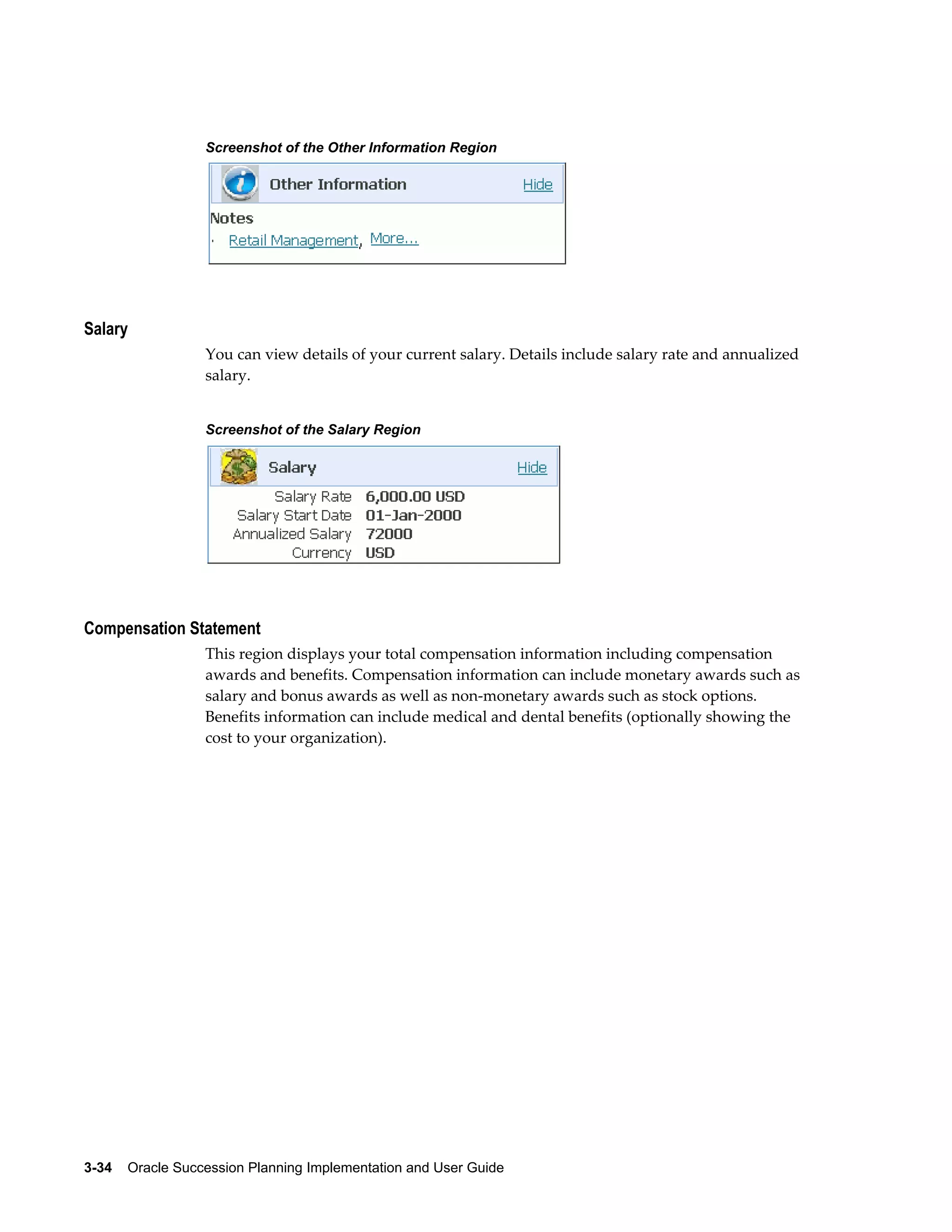 3-34    Oracle Succession Planning Implementation and User Guide
Screenshot of the Other Information Region
Salary
You can view details of your current salary. Details include salary rate and annualized
salary.
Screenshot of the Salary Region
Compensation Statement
This region displays your total compensation information including compensation
awards and benefits. Compensation information can include monetary awards such as
salary and bonus awards as well as non-monetary awards such as stock options.
Benefits information can include medical and dental benefits (optionally showing the
cost to your organization).
 
