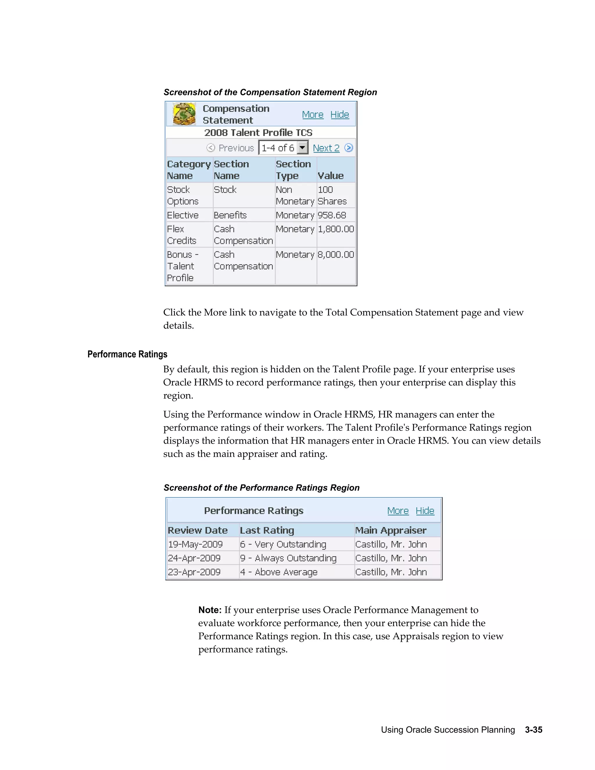 Using Oracle Succession Planning    3-35
Screenshot of the Compensation Statement Region
Click the More link to navigate to the Total Compensation Statement page and view
details.
Performance Ratings
By default, this region is hidden on the Talent Profile page. If your enterprise uses
Oracle HRMS to record performance ratings, then your enterprise can display this
region.
Using the Performance window in Oracle HRMS, HR managers can enter the
performance ratings of their workers. The Talent Profile's Performance Ratings region
displays the information that HR managers enter in Oracle HRMS. You can view details
such as the main appraiser and rating.
Screenshot of the Performance Ratings Region
Note: If your enterprise uses Oracle Performance Management to
evaluate workforce performance, then your enterprise can hide the
Performance Ratings region. In this case, use Appraisals region to view
performance ratings.
 