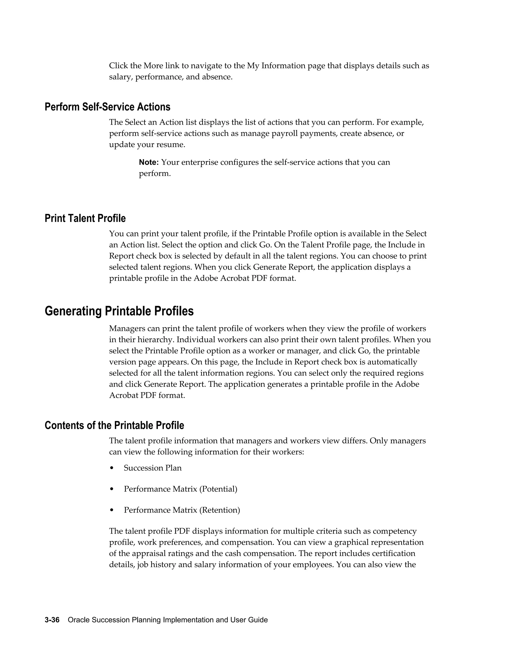 3-36    Oracle Succession Planning Implementation and User Guide
Click the More link to navigate to the My Information page that displays details such as
salary, performance, and absence.
Perform Self-Service Actions
The Select an Action list displays the list of actions that you can perform. For example,
perform self-service actions such as manage payroll payments, create absence, or
update your resume.
Note: Your enterprise configures the self-service actions that you can
perform.
Print Talent Profile
You can print your talent profile, if the Printable Profile option is available in the Select
an Action list. Select the option and click Go. On the Talent Profile page, the Include in
Report check box is selected by default in all the talent regions. You can choose to print
selected talent regions. When you click Generate Report, the application displays a
printable profile in the Adobe Acrobat PDF format.
Generating Printable Profiles
Managers can print the talent profile of workers when they view the profile of workers
in their hierarchy. Individual workers can also print their own talent profiles. When you
select the Printable Profile option as a worker or manager, and click Go, the printable
version page appears. On this page, the Include in Report check box is automatically
selected for all the talent information regions. You can select only the required regions
and click Generate Report. The application generates a printable profile in the Adobe
Acrobat PDF format.
Contents of the Printable Profile
The talent profile information that managers and workers view differs. Only managers
can view the following information for their workers:
• Succession Plan
• Performance Matrix (Potential)
• Performance Matrix (Retention)
The talent profile PDF displays information for multiple criteria such as competency
profile, work preferences, and compensation. You can view a graphical representation
of the appraisal ratings and the cash compensation. The report includes certification
details, job history and salary information of your employees. You can also view the
 