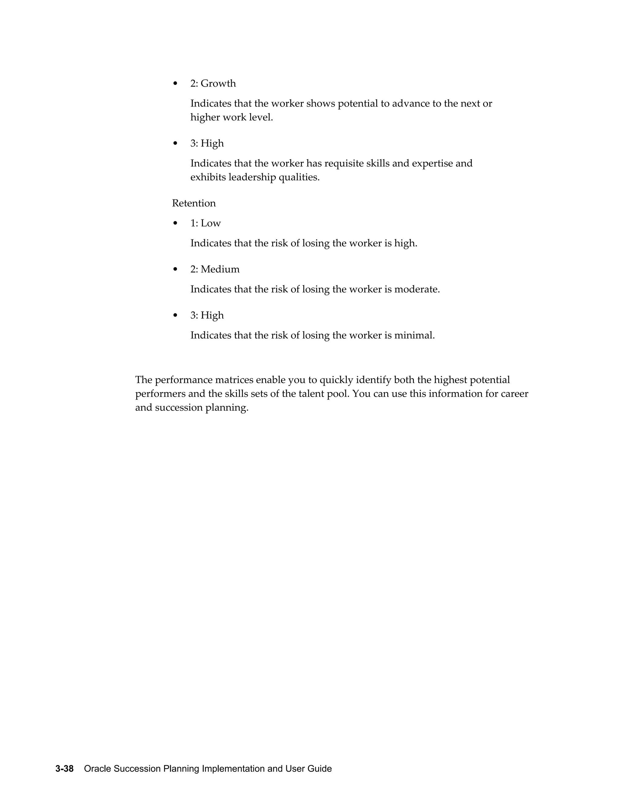 3-38    Oracle Succession Planning Implementation and User Guide
• 2: Growth
Indicates that the worker shows potential to advance to the next or
higher work level.
• 3: High
Indicates that the worker has requisite skills and expertise and
exhibits leadership qualities.
Retention
• 1: Low
Indicates that the risk of losing the worker is high.
• 2: Medium
Indicates that the risk of losing the worker is moderate.
• 3: High
Indicates that the risk of losing the worker is minimal.
The performance matrices enable you to quickly identify both the highest potential
performers and the skills sets of the talent pool. You can use this information for career
and succession planning.
 