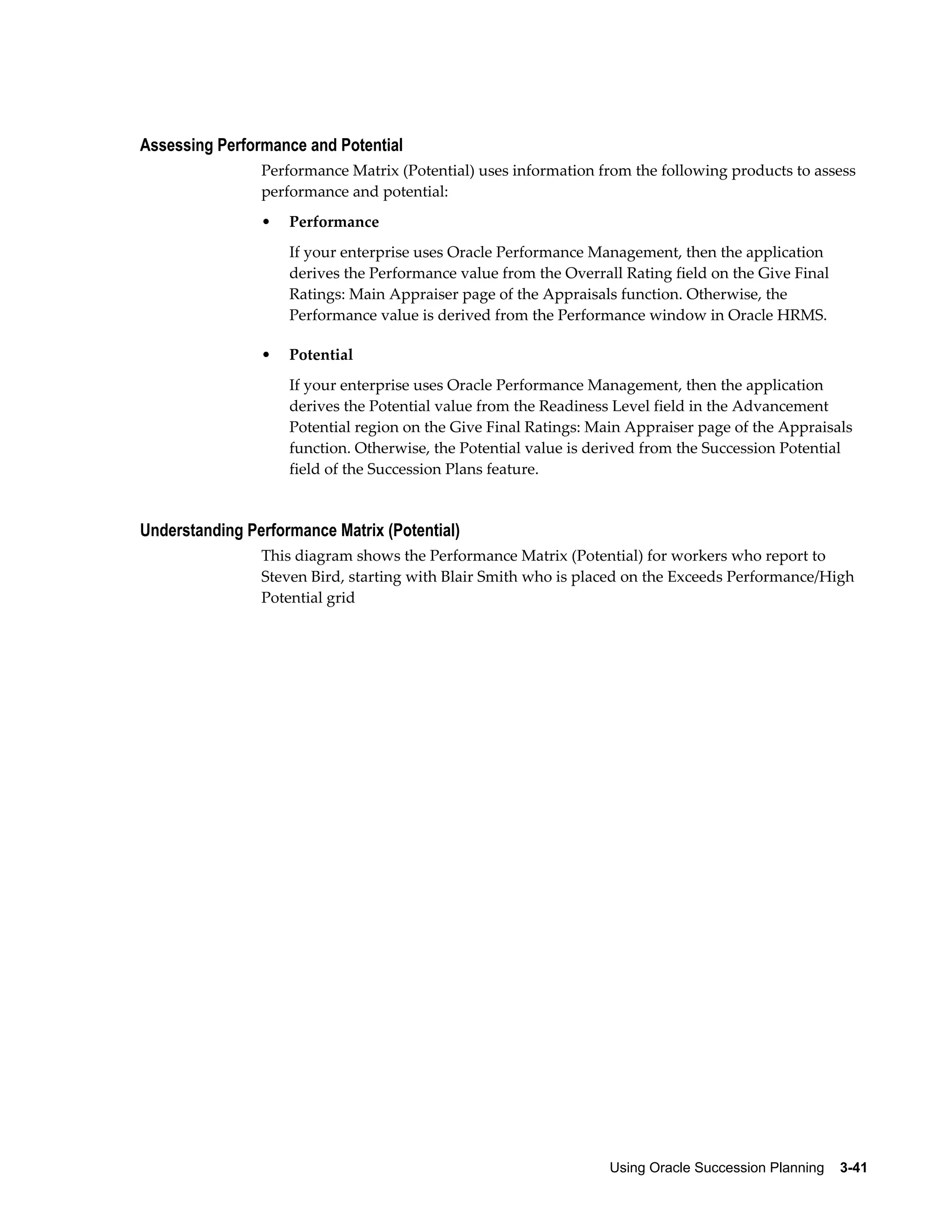 Using Oracle Succession Planning    3-41
Assessing Performance and Potential
Performance Matrix (Potential) uses information from the following products to assess
performance and potential:
• Performance
If your enterprise uses Oracle Performance Management, then the application
derives the Performance value from the Overrall Rating field on the Give Final
Ratings: Main Appraiser page of the Appraisals function. Otherwise, the
Performance value is derived from the Performance window in Oracle HRMS.
• Potential
If your enterprise uses Oracle Performance Management, then the application
derives the Potential value from the Readiness Level field in the Advancement
Potential region on the Give Final Ratings: Main Appraiser page of the Appraisals
function. Otherwise, the Potential value is derived from the Succession Potential
field of the Succession Plans feature.
Understanding Performance Matrix (Potential)
This diagram shows the Performance Matrix (Potential) for workers who report to
Steven Bird, starting with Blair Smith who is placed on the Exceeds Performance/High
Potential grid
 