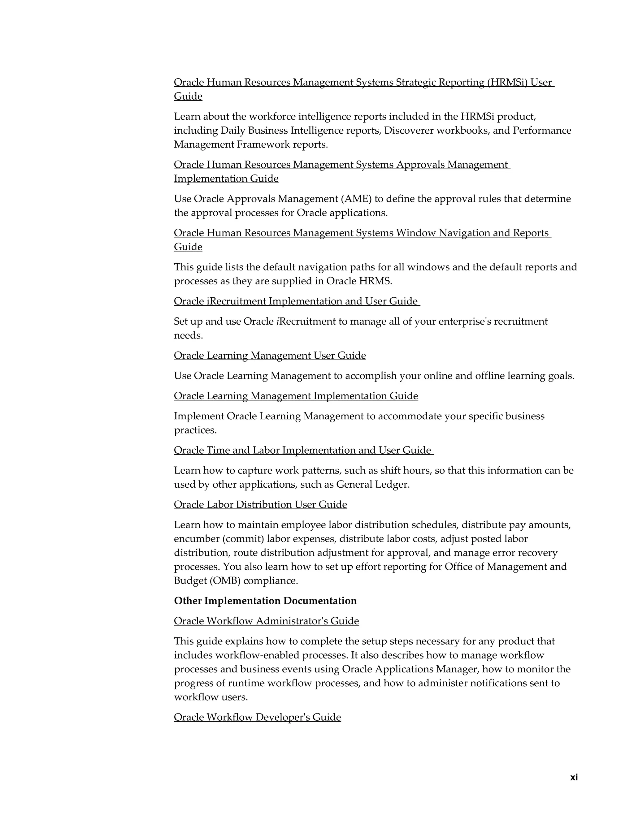     xi
Oracle Human Resources Management Systems Strategic Reporting (HRMSi) User
Guide
Learn about the workforce intelligence reports included in the HRMSi product,
including Daily Business Intelligence reports, Discoverer workbooks, and Performance
Management Framework reports.
Oracle Human Resources Management Systems Approvals Management
Implementation Guide
Use Oracle Approvals Management (AME) to define the approval rules that determine
the approval processes for Oracle applications.
Oracle Human Resources Management Systems Window Navigation and Reports
Guide
This guide lists the default navigation paths for all windows and the default reports and
processes as they are supplied in Oracle HRMS.
Oracle iRecruitment Implementation and User Guide
Set up and use Oracle iRecruitment to manage all of your enterprise's recruitment
needs.
Oracle Learning Management User Guide
Use Oracle Learning Management to accomplish your online and offline learning goals.
Oracle Learning Management Implementation Guide
Implement Oracle Learning Management to accommodate your specific business
practices.
Oracle Time and Labor Implementation and User Guide
Learn how to capture work patterns, such as shift hours, so that this information can be
used by other applications, such as General Ledger.
Oracle Labor Distribution User Guide
Learn how to maintain employee labor distribution schedules, distribute pay amounts,
encumber (commit) labor expenses, distribute labor costs, adjust posted labor
distribution, route distribution adjustment for approval, and manage error recovery
processes. You also learn how to set up effort reporting for Office of Management and
Budget (OMB) compliance.
Other Implementation Documentation
Oracle Workflow Administrator's Guide
This guide explains how to complete the setup steps necessary for any product that
includes workflow-enabled processes. It also describes how to manage workflow
processes and business events using Oracle Applications Manager, how to monitor the
progress of runtime workflow processes, and how to administer notifications sent to
workflow users.
Oracle Workflow Developer's Guide
 