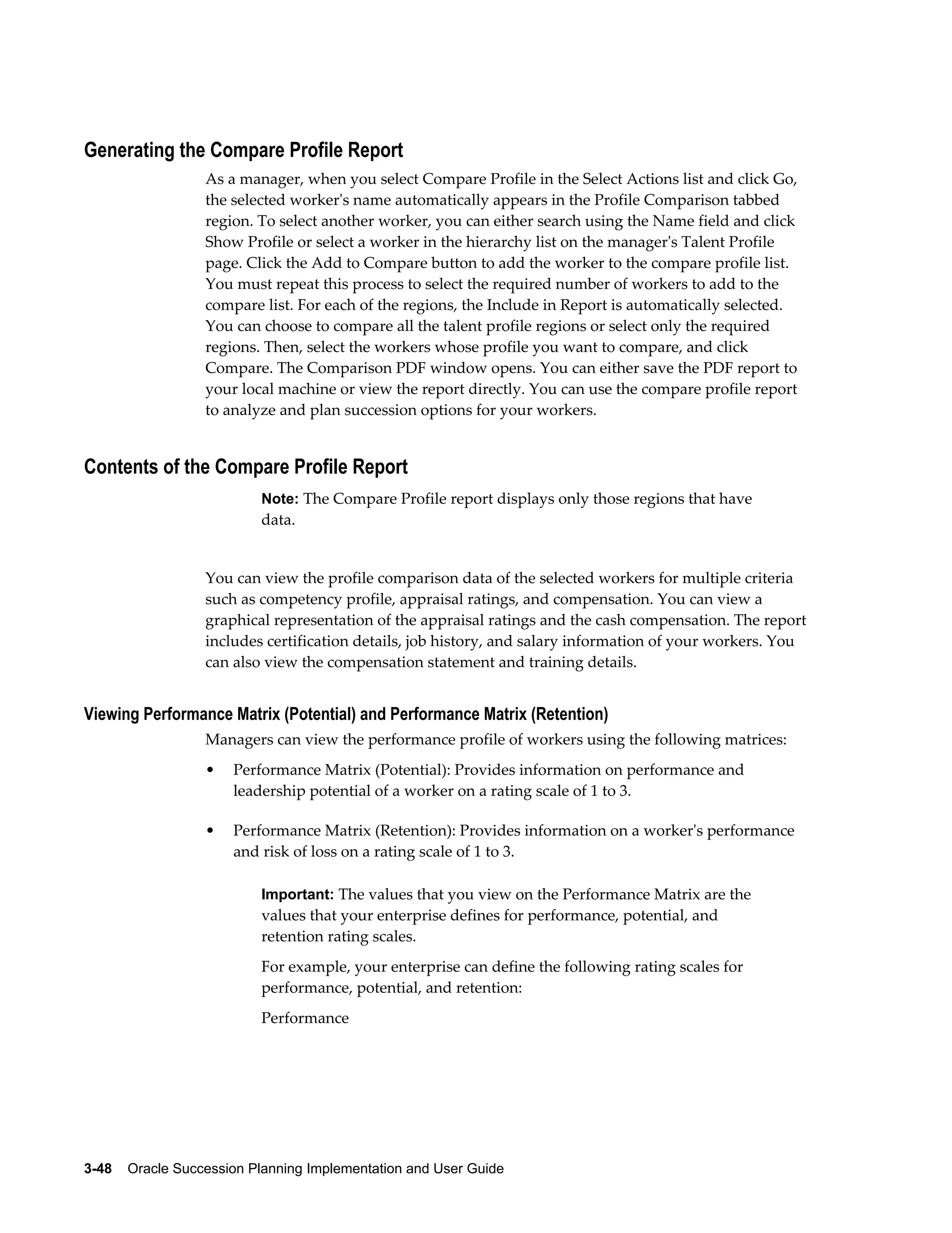 3-48    Oracle Succession Planning Implementation and User Guide
Generating the Compare Profile Report
As a manager, when you select Compare Profile in the Select Actions list and click Go,
the selected worker's name automatically appears in the Profile Comparison tabbed
region. To select another worker, you can either search using the Name field and click
Show Profile or select a worker in the hierarchy list on the manager's Talent Profile
page. Click the Add to Compare button to add the worker to the compare profile list.
You must repeat this process to select the required number of workers to add to the
compare list. For each of the regions, the Include in Report is automatically selected.
You can choose to compare all the talent profile regions or select only the required
regions. Then, select the workers whose profile you want to compare, and click
Compare. The Comparison PDF window opens. You can either save the PDF report to
your local machine or view the report directly. You can use the compare profile report
to analyze and plan succession options for your workers.
Contents of the Compare Profile Report
Note: The Compare Profile report displays only those regions that have
data.
You can view the profile comparison data of the selected workers for multiple criteria
such as competency profile, appraisal ratings, and compensation. You can view a
graphical representation of the appraisal ratings and the cash compensation. The report
includes certification details, job history, and salary information of your workers. You
can also view the compensation statement and training details.
Viewing Performance Matrix (Potential) and Performance Matrix (Retention)
Managers can view the performance profile of workers using the following matrices:
• Performance Matrix (Potential): Provides information on performance and
leadership potential of a worker on a rating scale of 1 to 3.
• Performance Matrix (Retention): Provides information on a worker's performance
and risk of loss on a rating scale of 1 to 3.
Important: The values that you view on the Performance Matrix are the
values that your enterprise defines for performance, potential, and
retention rating scales.
For example, your enterprise can define the following rating scales for
performance, potential, and retention:
Performance
 