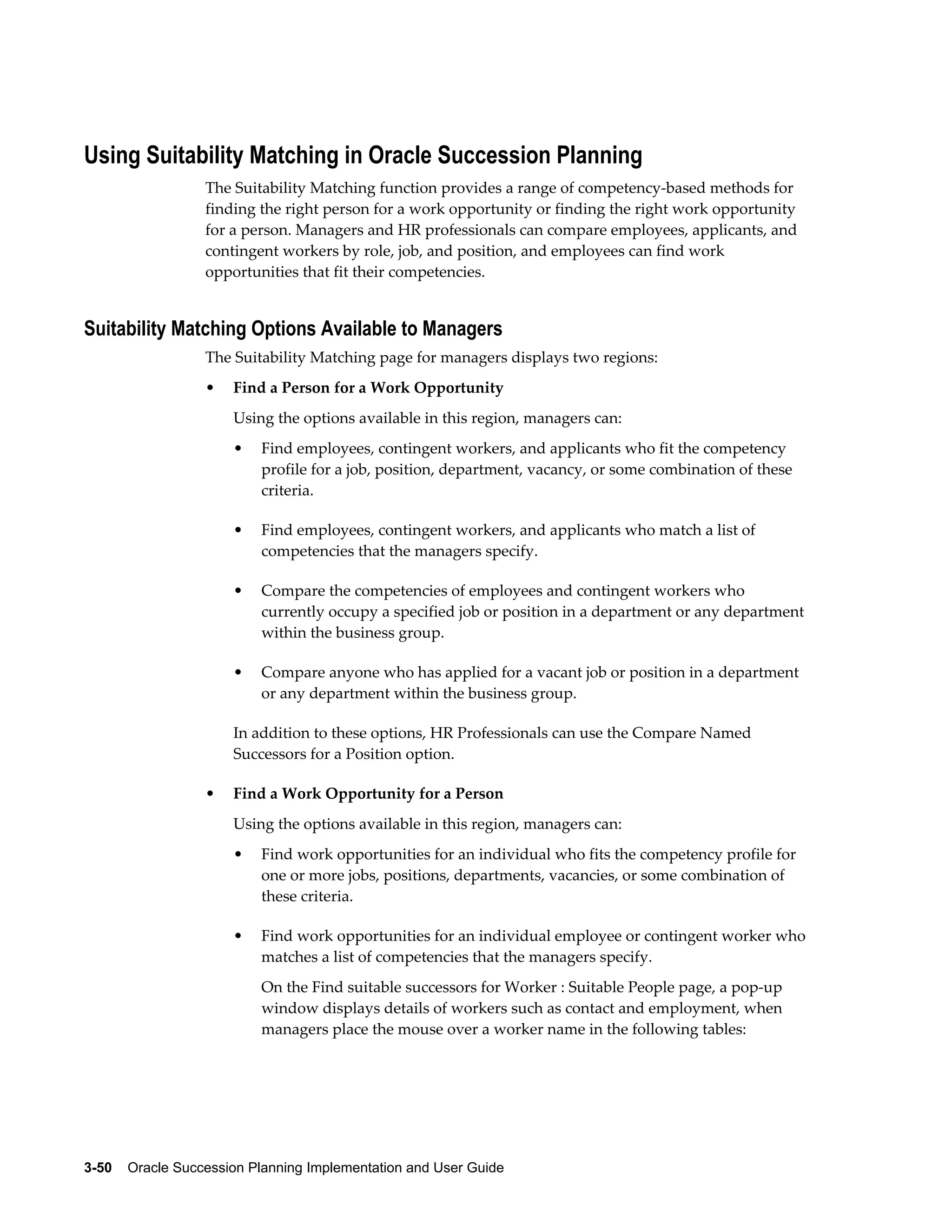3-50    Oracle Succession Planning Implementation and User Guide
Using Suitability Matching in Oracle Succession Planning
The Suitability Matching function provides a range of competency-based methods for
finding the right person for a work opportunity or finding the right work opportunity
for a person. Managers and HR professionals can compare employees, applicants, and
contingent workers by role, job, and position, and employees can find work
opportunities that fit their competencies.
Suitability Matching Options Available to Managers
The Suitability Matching page for managers displays two regions:
• Find a Person for a Work Opportunity
Using the options available in this region, managers can:
• Find employees, contingent workers, and applicants who fit the competency
profile for a job, position, department, vacancy, or some combination of these
criteria.
• Find employees, contingent workers, and applicants who match a list of
competencies that the managers specify.
• Compare the competencies of employees and contingent workers who
currently occupy a specified job or position in a department or any department
within the business group.
• Compare anyone who has applied for a vacant job or position in a department
or any department within the business group.
In addition to these options, HR Professionals can use the Compare Named
Successors for a Position option.
• Find a Work Opportunity for a Person
Using the options available in this region, managers can:
• Find work opportunities for an individual who fits the competency profile for
one or more jobs, positions, departments, vacancies, or some combination of
these criteria.
• Find work opportunities for an individual employee or contingent worker who
matches a list of competencies that the managers specify.
On the Find suitable successors for Worker : Suitable People page, a pop-up
window displays details of workers such as contact and employment, when
managers place the mouse over a worker name in the following tables:
 