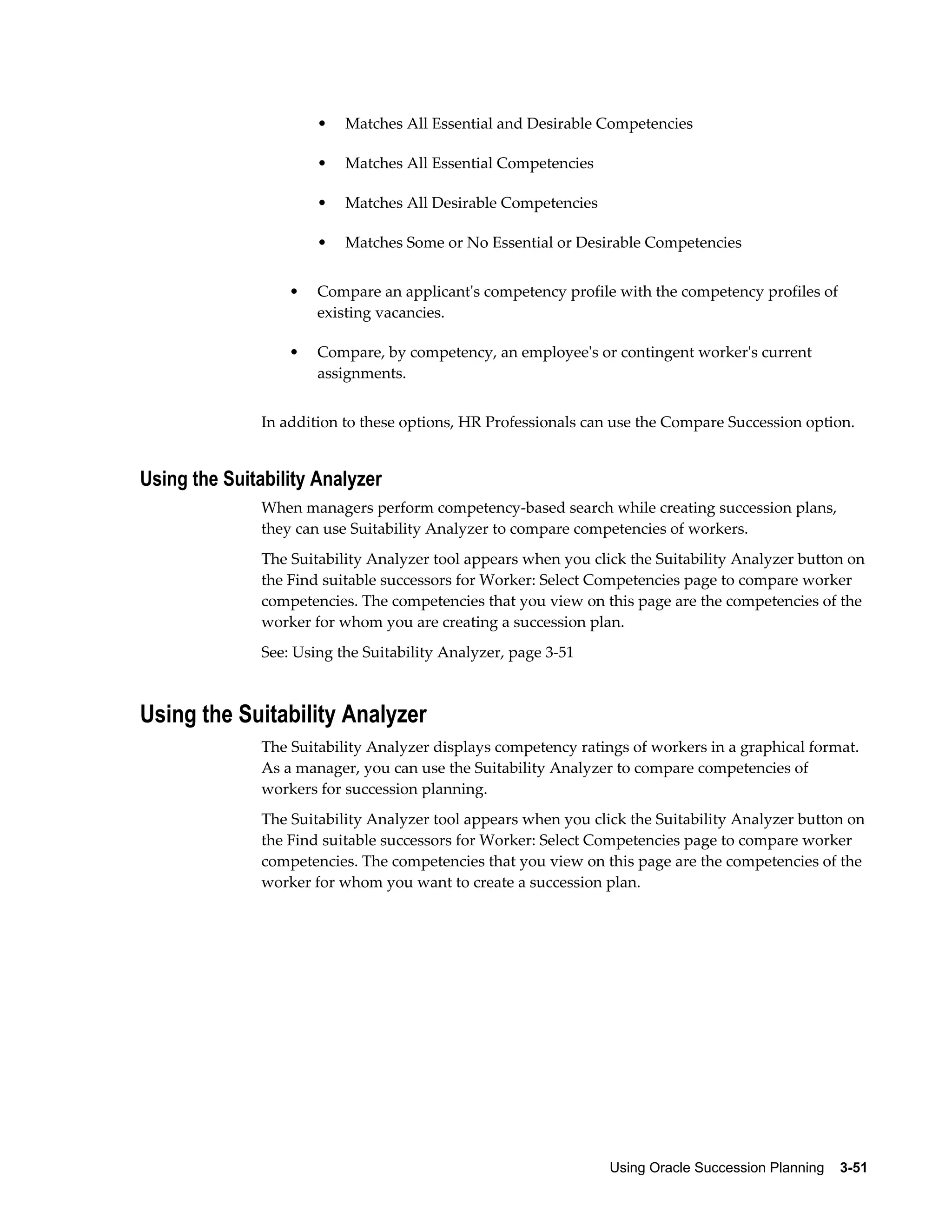 Using Oracle Succession Planning    3-51
• Matches All Essential and Desirable Competencies
• Matches All Essential Competencies
• Matches All Desirable Competencies
• Matches Some or No Essential or Desirable Competencies
• Compare an applicant's competency profile with the competency profiles of
existing vacancies.
• Compare, by competency, an employee's or contingent worker's current
assignments.
In addition to these options, HR Professionals can use the Compare Succession option.
Using the Suitability Analyzer
When managers perform competency-based search while creating succession plans,
they can use Suitability Analyzer to compare competencies of workers.
The Suitability Analyzer tool appears when you click the Suitability Analyzer button on
the Find suitable successors for Worker: Select Competencies page to compare worker
competencies. The competencies that you view on this page are the competencies of the
worker for whom you are creating a succession plan.
See: Using the Suitability Analyzer, page 3-51
Using the Suitability Analyzer
The Suitability Analyzer displays competency ratings of workers in a graphical format.
As a manager, you can use the Suitability Analyzer to compare competencies of
workers for succession planning.
The Suitability Analyzer tool appears when you click the Suitability Analyzer button on
the Find suitable successors for Worker: Select Competencies page to compare worker
competencies. The competencies that you view on this page are the competencies of the
worker for whom you want to create a succession plan.
 
