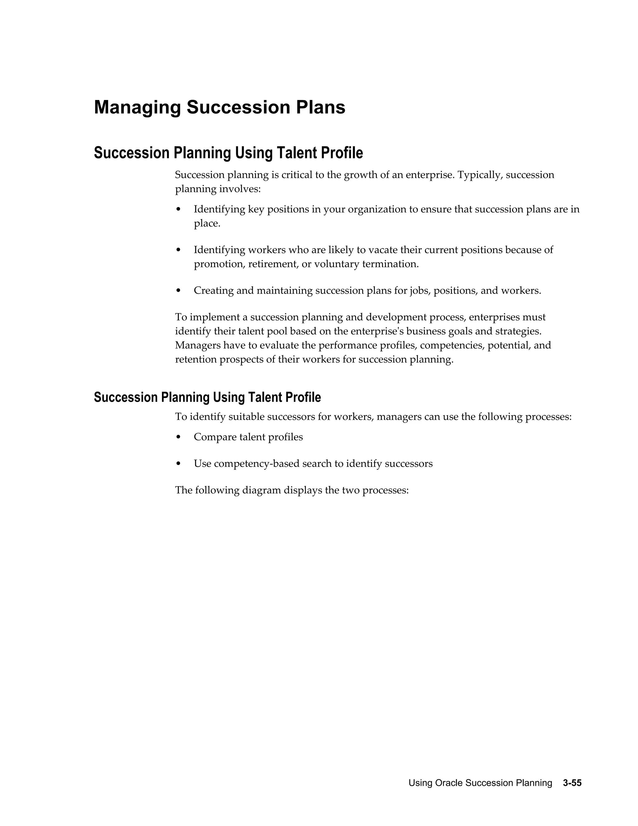 Using Oracle Succession Planning    3-55
Managing Succession Plans
Succession Planning Using Talent Profile
Succession planning is critical to the growth of an enterprise. Typically, succession
planning involves:
• Identifying key positions in your organization to ensure that succession plans are in
place.
• Identifying workers who are likely to vacate their current positions because of
promotion, retirement, or voluntary termination.
• Creating and maintaining succession plans for jobs, positions, and workers.
To implement a succession planning and development process, enterprises must
identify their talent pool based on the enterprise's business goals and strategies.
Managers have to evaluate the performance profiles, competencies, potential, and
retention prospects of their workers for succession planning.
Succession Planning Using Talent Profile
To identify suitable successors for workers, managers can use the following processes:
• Compare talent profiles
• Use competency-based search to identify successors
The following diagram displays the two processes:
 