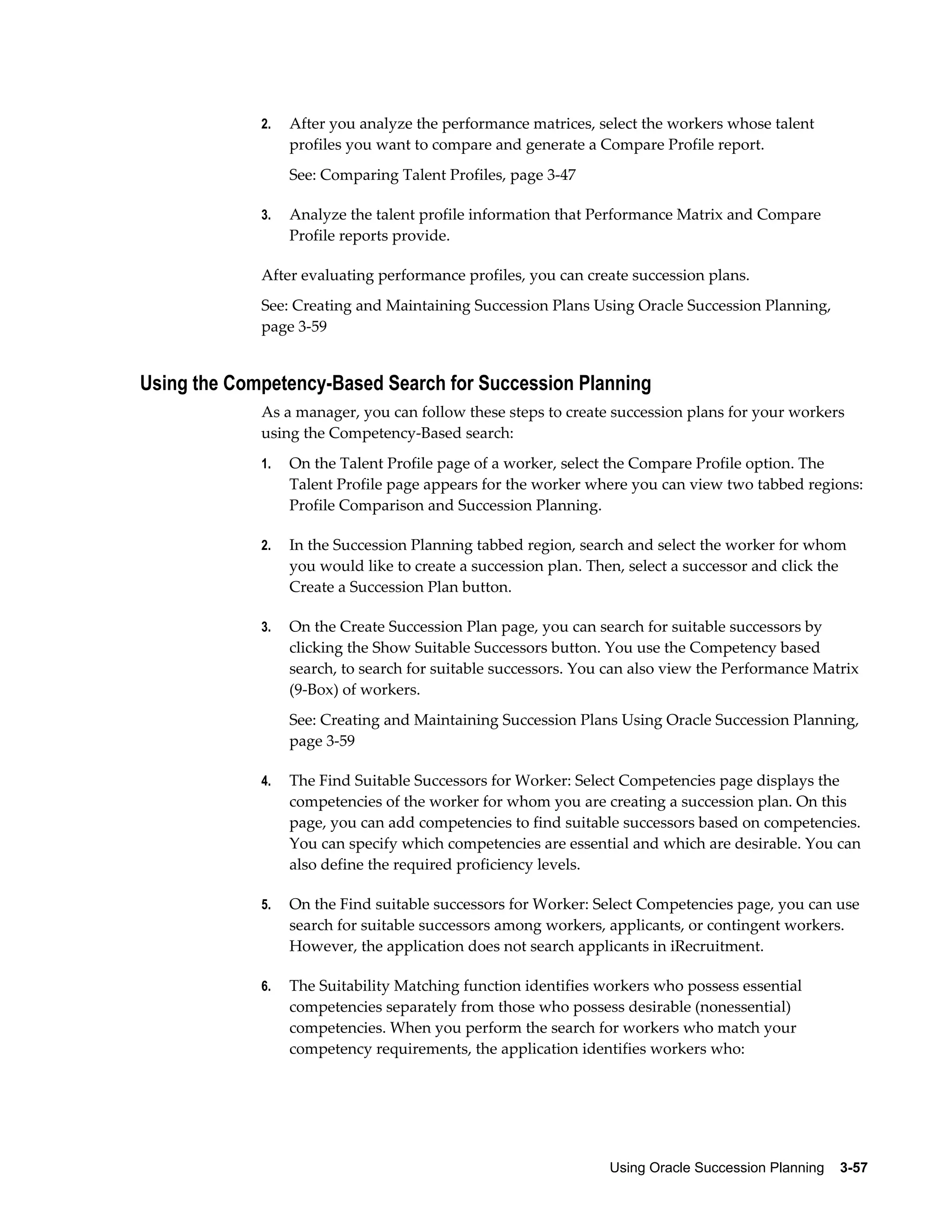Using Oracle Succession Planning    3-57
2. After you analyze the performance matrices, select the workers whose talent
profiles you want to compare and generate a Compare Profile report.
See: Comparing Talent Profiles, page 3-47
3. Analyze the talent profile information that Performance Matrix and Compare
Profile reports provide.
After evaluating performance profiles, you can create succession plans.
See: Creating and Maintaining Succession Plans Using Oracle Succession Planning,
page 3-59
Using the Competency-Based Search for Succession Planning
As a manager, you can follow these steps to create succession plans for your workers
using the Competency-Based search:
1. On the Talent Profile page of a worker, select the Compare Profile option. The
Talent Profile page appears for the worker where you can view two tabbed regions:
Profile Comparison and Succession Planning.
2. In the Succession Planning tabbed region, search and select the worker for whom
you would like to create a succession plan. Then, select a successor and click the
Create a Succession Plan button.
3. On the Create Succession Plan page, you can search for suitable successors by
clicking the Show Suitable Successors button. You use the Competency based
search, to search for suitable successors. You can also view the Performance Matrix
(9-Box) of workers.
See: Creating and Maintaining Succession Plans Using Oracle Succession Planning,
page 3-59
4. The Find Suitable Successors for Worker: Select Competencies page displays the
competencies of the worker for whom you are creating a succession plan. On this
page, you can add competencies to find suitable successors based on competencies.
You can specify which competencies are essential and which are desirable. You can
also define the required proficiency levels.
5. On the Find suitable successors for Worker: Select Competencies page, you can use
search for suitable successors among workers, applicants, or contingent workers.
However, the application does not search applicants in iRecruitment.
6. The Suitability Matching function identifies workers who possess essential
competencies separately from those who possess desirable (nonessential)
competencies. When you perform the search for workers who match your
competency requirements, the application identifies workers who:
 