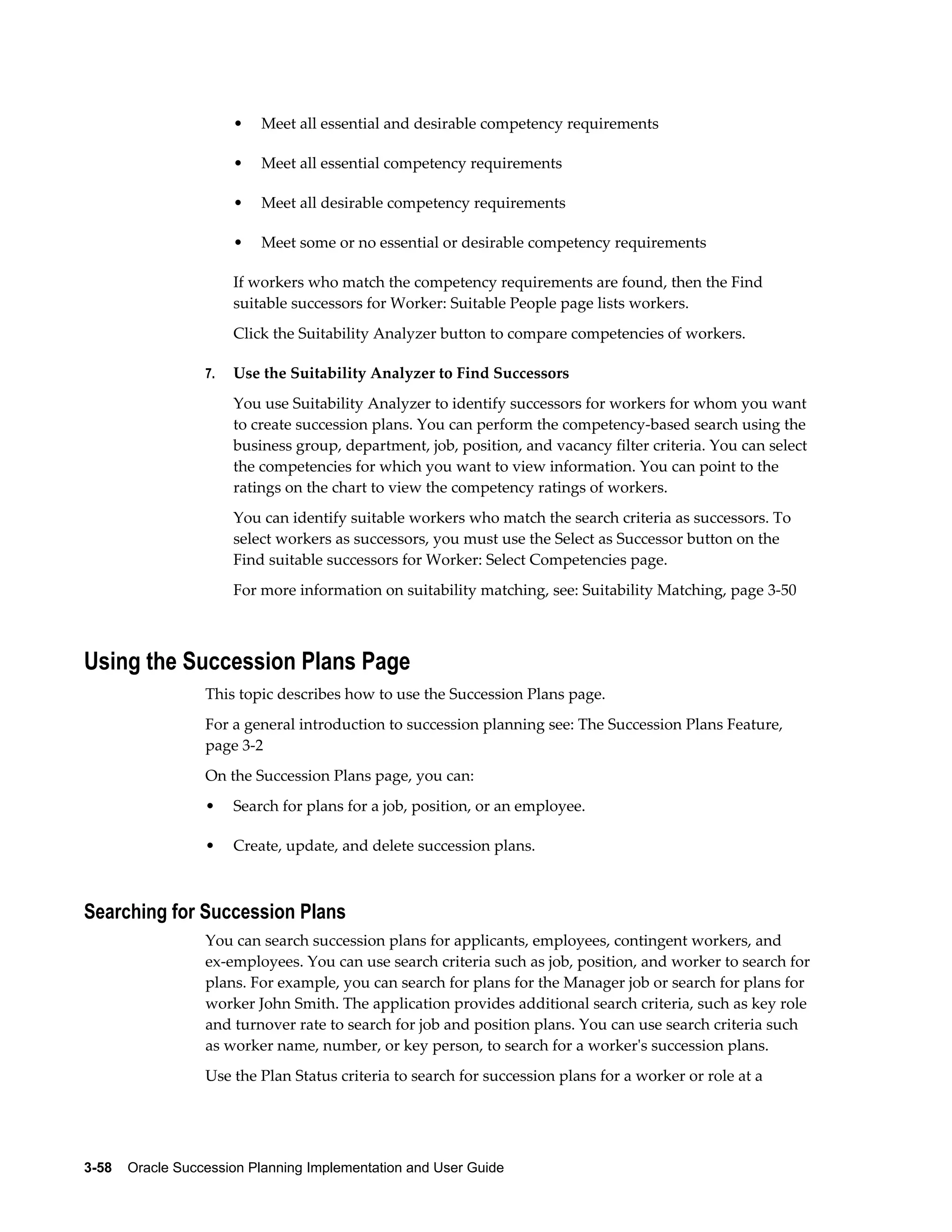 3-58    Oracle Succession Planning Implementation and User Guide
• Meet all essential and desirable competency requirements
• Meet all essential competency requirements
• Meet all desirable competency requirements
• Meet some or no essential or desirable competency requirements
If workers who match the competency requirements are found, then the Find
suitable successors for Worker: Suitable People page lists workers.
Click the Suitability Analyzer button to compare competencies of workers.
7. Use the Suitability Analyzer to Find Successors
You use Suitability Analyzer to identify successors for workers for whom you want
to create succession plans. You can perform the competency-based search using the
business group, department, job, position, and vacancy filter criteria. You can select
the competencies for which you want to view information. You can point to the
ratings on the chart to view the competency ratings of workers.
You can identify suitable workers who match the search criteria as successors. To
select workers as successors, you must use the Select as Successor button on the
Find suitable successors for Worker: Select Competencies page.
For more information on suitability matching, see: Suitability Matching, page 3-50
Using the Succession Plans Page
This topic describes how to use the Succession Plans page.
For a general introduction to succession planning see: The Succession Plans Feature,
page 3-2
On the Succession Plans page, you can:
• Search for plans for a job, position, or an employee.
• Create, update, and delete succession plans.
Searching for Succession Plans
You can search succession plans for applicants, employees, contingent workers, and
ex-employees. You can use search criteria such as job, position, and worker to search for
plans. For example, you can search for plans for the Manager job or search for plans for
worker John Smith. The application provides additional search criteria, such as key role
and turnover rate to search for job and position plans. You can use search criteria such
as worker name, number, or key person, to search for a worker's succession plans.
Use the Plan Status criteria to search for succession plans for a worker or role at a
 