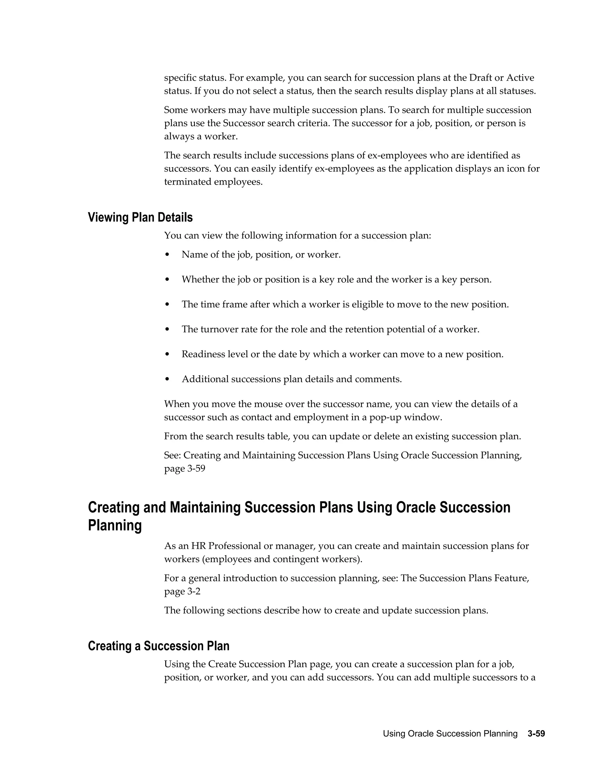 Using Oracle Succession Planning    3-59
specific status. For example, you can search for succession plans at the Draft or Active
status. If you do not select a status, then the search results display plans at all statuses.
Some workers may have multiple succession plans. To search for multiple succession
plans use the Successor search criteria. The successor for a job, position, or person is
always a worker.
The search results include successions plans of ex-employees who are identified as
successors. You can easily identify ex-employees as the application displays an icon for
terminated employees.
Viewing Plan Details
You can view the following information for a succession plan:
• Name of the job, position, or worker.
• Whether the job or position is a key role and the worker is a key person.
• The time frame after which a worker is eligible to move to the new position.
• The turnover rate for the role and the retention potential of a worker.
• Readiness level or the date by which a worker can move to a new position.
• Additional successions plan details and comments.
When you move the mouse over the successor name, you can view the details of a
successor such as contact and employment in a pop-up window.
From the search results table, you can update or delete an existing succession plan.
See: Creating and Maintaining Succession Plans Using Oracle Succession Planning,
page 3-59
Creating and Maintaining Succession Plans Using Oracle Succession
Planning
As an HR Professional or manager, you can create and maintain succession plans for
workers (employees and contingent workers).
For a general introduction to succession planning, see: The Succession Plans Feature,
page 3-2
The following sections describe how to create and update succession plans.
Creating a Succession Plan
Using the Create Succession Plan page, you can create a succession plan for a job,
position, or worker, and you can add successors. You can add multiple successors to a
 