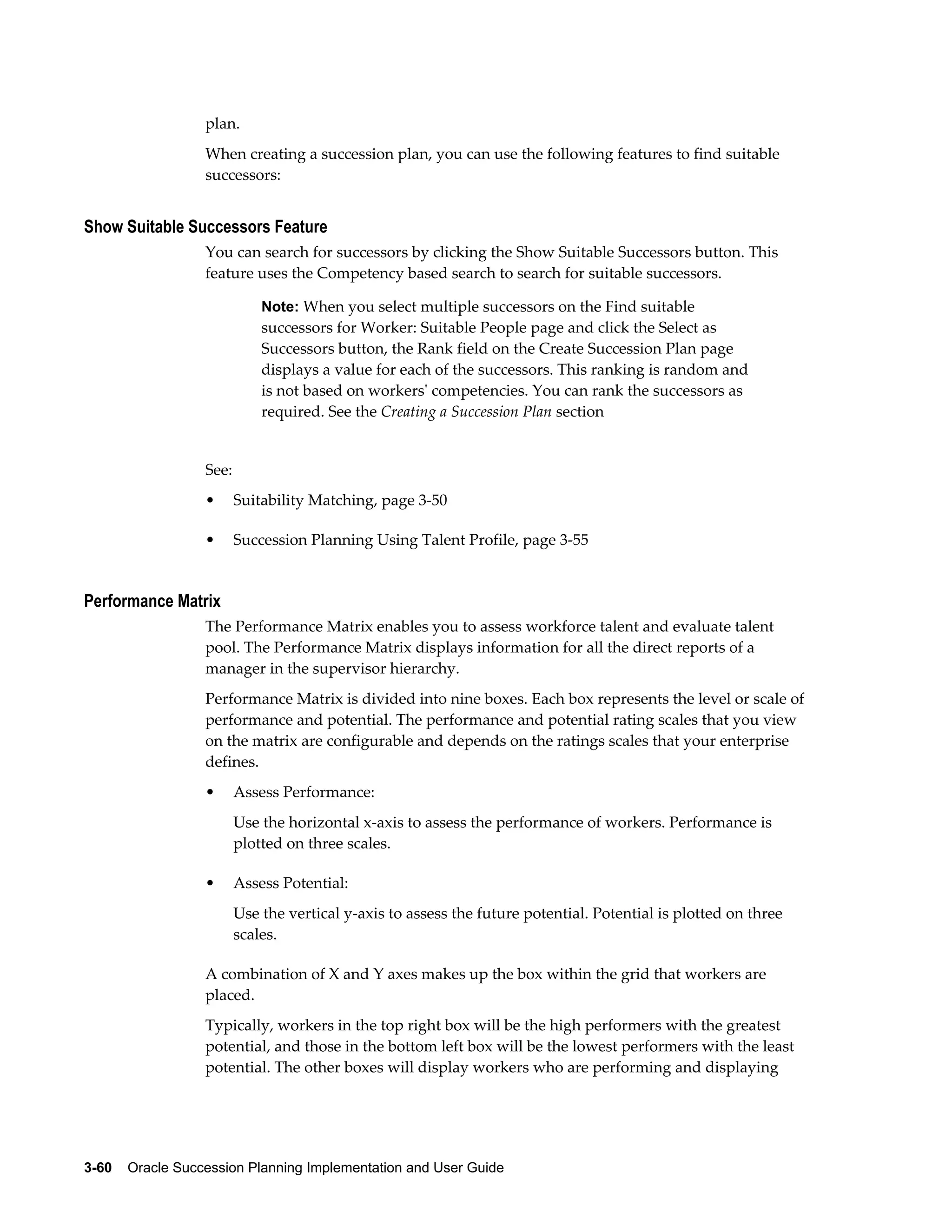 3-60    Oracle Succession Planning Implementation and User Guide
plan.
When creating a succession plan, you can use the following features to find suitable
successors:
Show Suitable Successors Feature
You can search for successors by clicking the Show Suitable Successors button. This
feature uses the Competency based search to search for suitable successors.
Note: When you select multiple successors on the Find suitable
successors for Worker: Suitable People page and click the Select as
Successors button, the Rank field on the Create Succession Plan page
displays a value for each of the successors. This ranking is random and
is not based on workers' competencies. You can rank the successors as
required. See the Creating a Succession Plan section
See:
• Suitability Matching, page 3-50
• Succession Planning Using Talent Profile, page 3-55
Performance Matrix
The Performance Matrix enables you to assess workforce talent and evaluate talent
pool. The Performance Matrix displays information for all the direct reports of a
manager in the supervisor hierarchy.
Performance Matrix is divided into nine boxes. Each box represents the level or scale of
performance and potential. The performance and potential rating scales that you view
on the matrix are configurable and depends on the ratings scales that your enterprise
defines.
• Assess Performance:
Use the horizontal x-axis to assess the performance of workers. Performance is
plotted on three scales.
• Assess Potential:
Use the vertical y-axis to assess the future potential. Potential is plotted on three
scales.
A combination of X and Y axes makes up the box within the grid that workers are
placed.
Typically, workers in the top right box will be the high performers with the greatest
potential, and those in the bottom left box will be the lowest performers with the least
potential. The other boxes will display workers who are performing and displaying
 