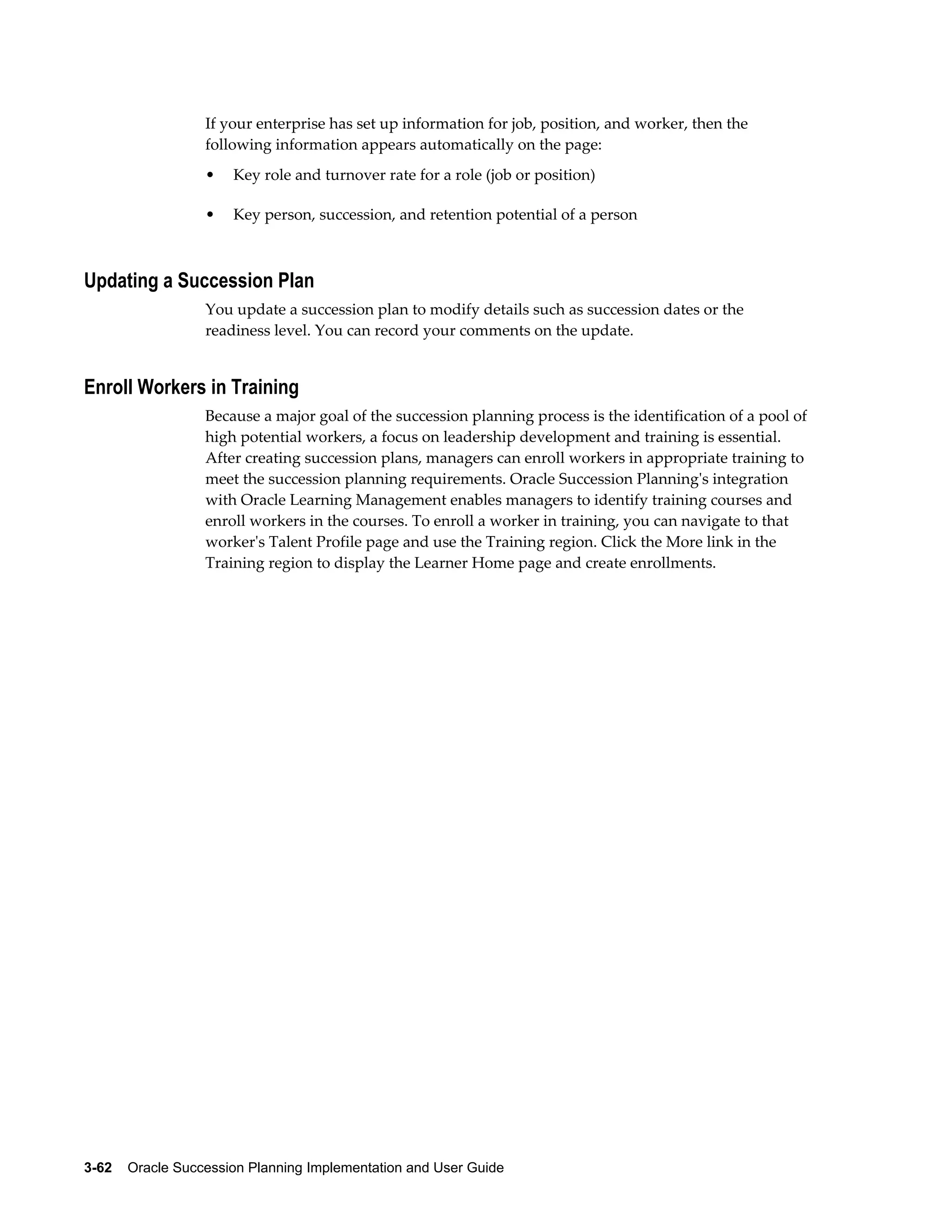 3-62    Oracle Succession Planning Implementation and User Guide
If your enterprise has set up information for job, position, and worker, then the
following information appears automatically on the page:
• Key role and turnover rate for a role (job or position)
• Key person, succession, and retention potential of a person
Updating a Succession Plan
You update a succession plan to modify details such as succession dates or the
readiness level. You can record your comments on the update.
Enroll Workers in Training
Because a major goal of the succession planning process is the identification of a pool of
high potential workers, a focus on leadership development and training is essential.
After creating succession plans, managers can enroll workers in appropriate training to
meet the succession planning requirements. Oracle Succession Planning's integration
with Oracle Learning Management enables managers to identify training courses and
enroll workers in the courses. To enroll a worker in training, you can navigate to that
worker's Talent Profile page and use the Training region. Click the More link in the
Training region to display the Learner Home page and create enrollments.
 