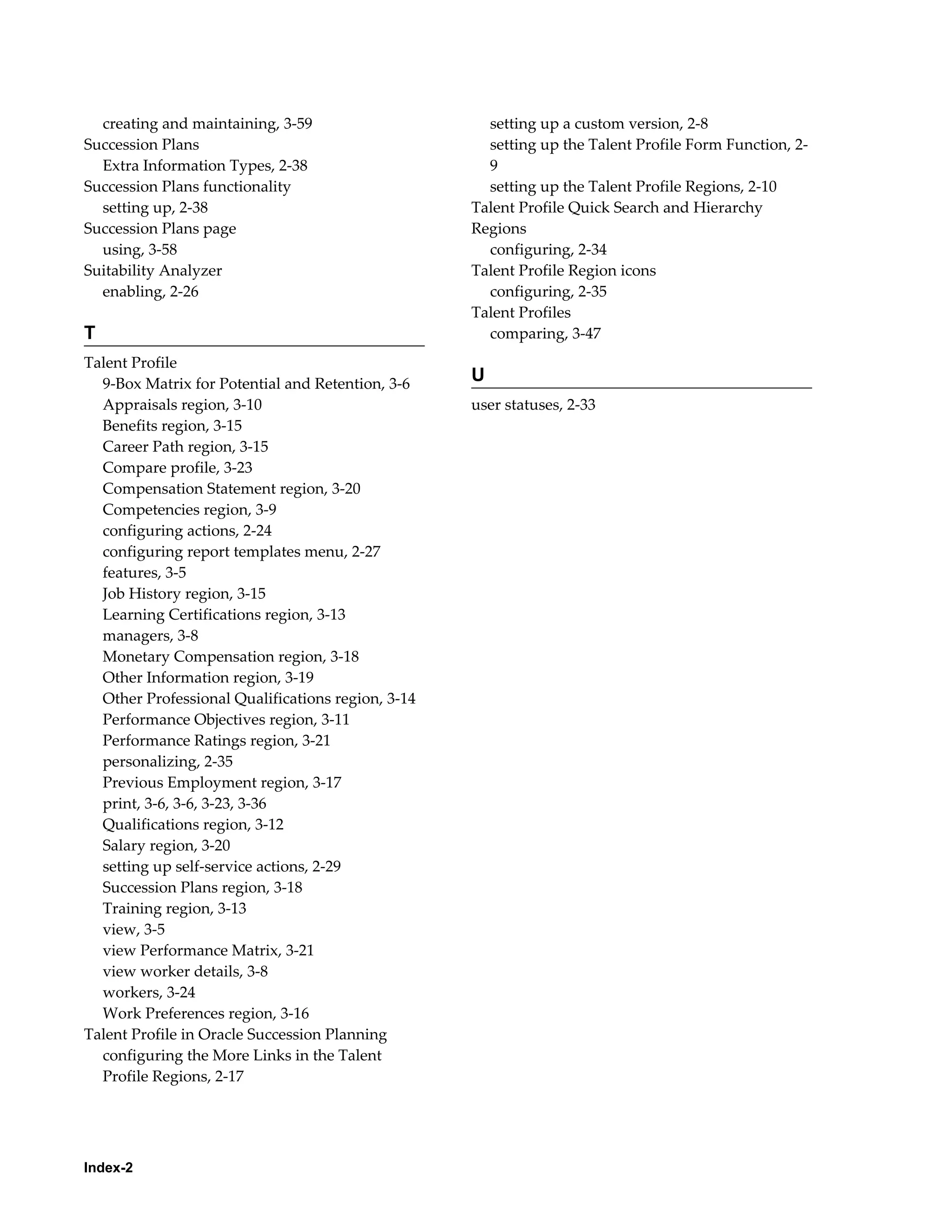 Index-2
creating and maintaining, 3-59
Succession Plans
Extra Information Types, 2-38
Succession Plans functionality
setting up, 2-38
Succession Plans page
using, 3-58
Suitability Analyzer
enabling, 2-26
T
Talent Profile
9-Box Matrix for Potential and Retention, 3-6
Appraisals region, 3-10
Benefits region, 3-15
Career Path region, 3-15
Compare profile, 3-23
Compensation Statement region, 3-20
Competencies region, 3-9
configuring actions, 2-24
configuring report templates menu, 2-27
features, 3-5
Job History region, 3-15
Learning Certifications region, 3-13
managers, 3-8
Monetary Compensation region, 3-18
Other Information region, 3-19
Other Professional Qualifications region, 3-14
Performance Objectives region, 3-11
Performance Ratings region, 3-21
personalizing, 2-35
Previous Employment region, 3-17
print, 3-6, 3-6, 3-23, 3-36
Qualifications region, 3-12
Salary region, 3-20
setting up self-service actions, 2-29
Succession Plans region, 3-18
Training region, 3-13
view, 3-5
view Performance Matrix, 3-21
view worker details, 3-8
workers, 3-24
Work Preferences region, 3-16
Talent Profile in Oracle Succession Planning
configuring the More Links in the Talent
Profile Regions, 2-17
setting up a custom version, 2-8
setting up the Talent Profile Form Function, 2-
9
setting up the Talent Profile Regions, 2-10
Talent Profile Quick Search and Hierarchy
Regions
configuring, 2-34
Talent Profile Region icons
configuring, 2-35
Talent Profiles
comparing, 3-47
U
user statuses, 2-33
 