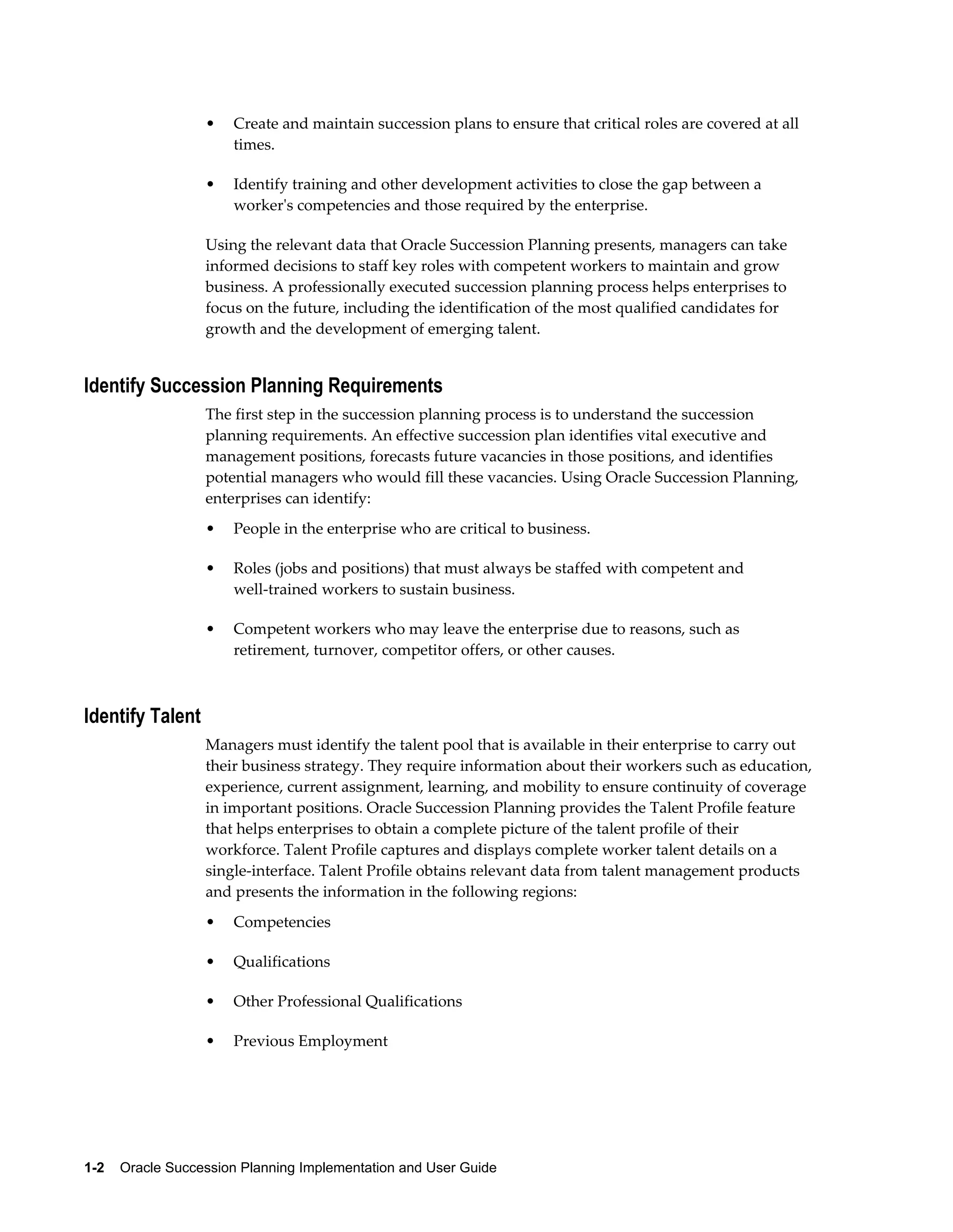 1-2    Oracle Succession Planning Implementation and User Guide
• Create and maintain succession plans to ensure that critical roles are covered at all
times.
• Identify training and other development activities to close the gap between a
worker's competencies and those required by the enterprise.
Using the relevant data that Oracle Succession Planning presents, managers can take
informed decisions to staff key roles with competent workers to maintain and grow
business. A professionally executed succession planning process helps enterprises to
focus on the future, including the identification of the most qualified candidates for
growth and the development of emerging talent.
Identify Succession Planning Requirements
The first step in the succession planning process is to understand the succession
planning requirements. An effective succession plan identifies vital executive and
management positions, forecasts future vacancies in those positions, and identifies
potential managers who would fill these vacancies. Using Oracle Succession Planning,
enterprises can identify:
• People in the enterprise who are critical to business.
• Roles (jobs and positions) that must always be staffed with competent and
well-trained workers to sustain business.
• Competent workers who may leave the enterprise due to reasons, such as
retirement, turnover, competitor offers, or other causes.
Identify Talent
Managers must identify the talent pool that is available in their enterprise to carry out
their business strategy. They require information about their workers such as education,
experience, current assignment, learning, and mobility to ensure continuity of coverage
in important positions. Oracle Succession Planning provides the Talent Profile feature
that helps enterprises to obtain a complete picture of the talent profile of their
workforce. Talent Profile captures and displays complete worker talent details on a
single-interface. Talent Profile obtains relevant data from talent management products
and presents the information in the following regions:
• Competencies
• Qualifications
• Other Professional Qualifications
• Previous Employment
 