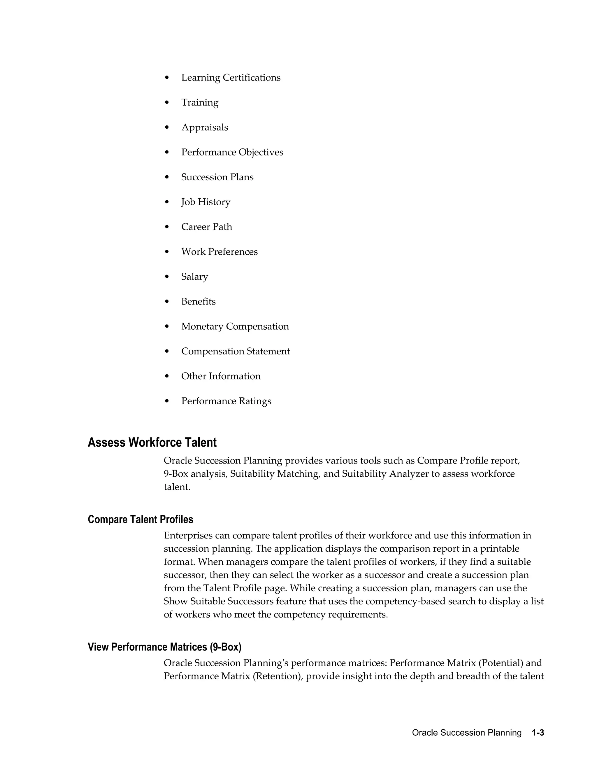 Oracle Succession Planning    1-3
• Learning Certifications
• Training
• Appraisals
• Performance Objectives
• Succession Plans
• Job History
• Career Path
• Work Preferences
• Salary
• Benefits
• Monetary Compensation
• Compensation Statement
• Other Information
• Performance Ratings
Assess Workforce Talent
Oracle Succession Planning provides various tools such as Compare Profile report,
9-Box analysis, Suitability Matching, and Suitability Analyzer to assess workforce
talent.
Compare Talent Profiles
Enterprises can compare talent profiles of their workforce and use this information in
succession planning. The application displays the comparison report in a printable
format. When managers compare the talent profiles of workers, if they find a suitable
successor, then they can select the worker as a successor and create a succession plan
from the Talent Profile page. While creating a succession plan, managers can use the
Show Suitable Successors feature that uses the competency-based search to display a list
of workers who meet the competency requirements.
View Performance Matrices (9-Box)
Oracle Succession Planning's performance matrices: Performance Matrix (Potential) and
Performance Matrix (Retention), provide insight into the depth and breadth of the talent
 