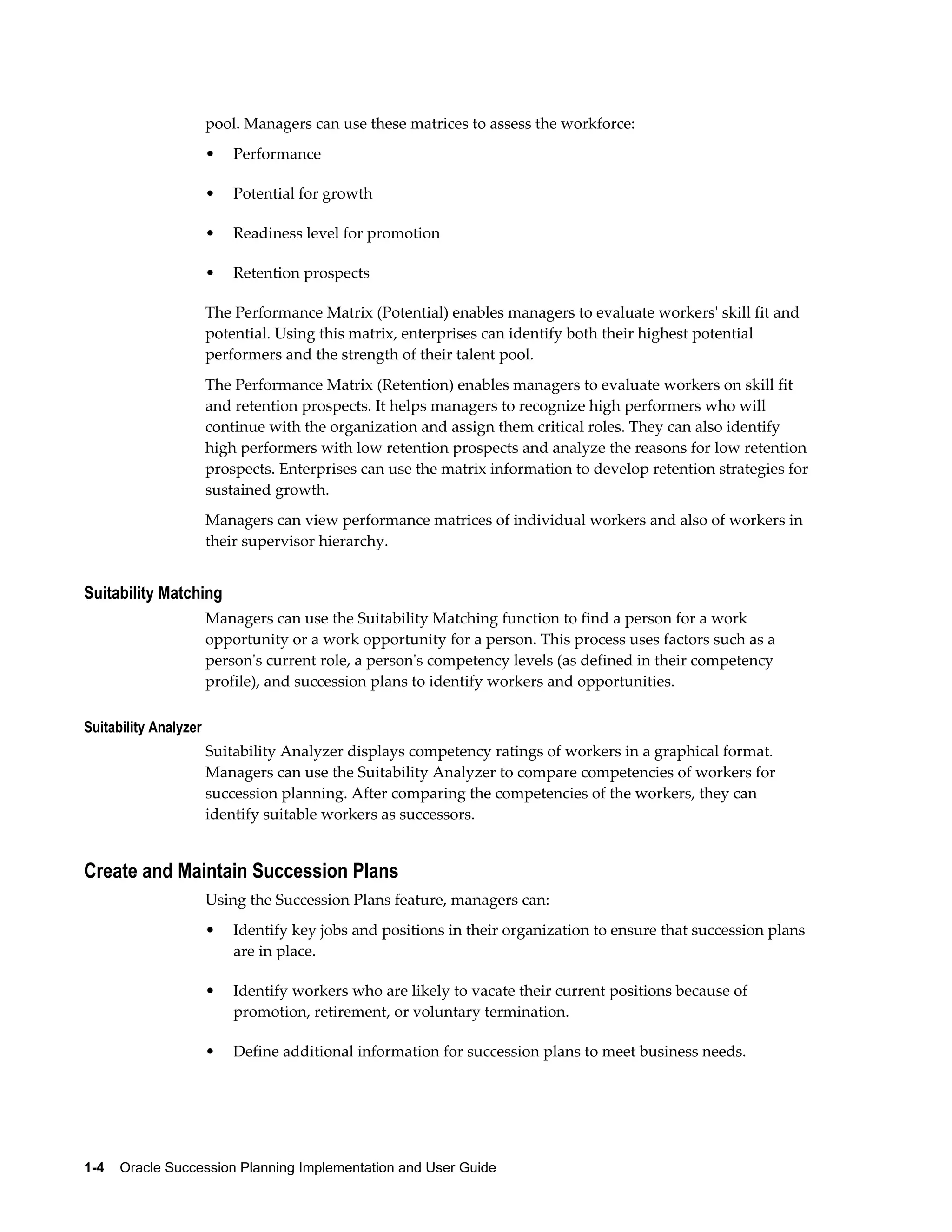 1-4    Oracle Succession Planning Implementation and User Guide
pool. Managers can use these matrices to assess the workforce:
• Performance
• Potential for growth
• Readiness level for promotion
• Retention prospects
The Performance Matrix (Potential) enables managers to evaluate workers' skill fit and
potential. Using this matrix, enterprises can identify both their highest potential
performers and the strength of their talent pool.
The Performance Matrix (Retention) enables managers to evaluate workers on skill fit
and retention prospects. It helps managers to recognize high performers who will
continue with the organization and assign them critical roles. They can also identify
high performers with low retention prospects and analyze the reasons for low retention
prospects. Enterprises can use the matrix information to develop retention strategies for
sustained growth.
Managers can view performance matrices of individual workers and also of workers in
their supervisor hierarchy.
Suitability Matching
Managers can use the Suitability Matching function to find a person for a work
opportunity or a work opportunity for a person. This process uses factors such as a
person's current role, a person's competency levels (as defined in their competency
profile), and succession plans to identify workers and opportunities.
Suitability Analyzer
Suitability Analyzer displays competency ratings of workers in a graphical format.
Managers can use the Suitability Analyzer to compare competencies of workers for
succession planning. After comparing the competencies of the workers, they can
identify suitable workers as successors.
Create and Maintain Succession Plans
Using the Succession Plans feature, managers can:
• Identify key jobs and positions in their organization to ensure that succession plans
are in place.
• Identify workers who are likely to vacate their current positions because of
promotion, retirement, or voluntary termination.
• Define additional information for succession plans to meet business needs.
 