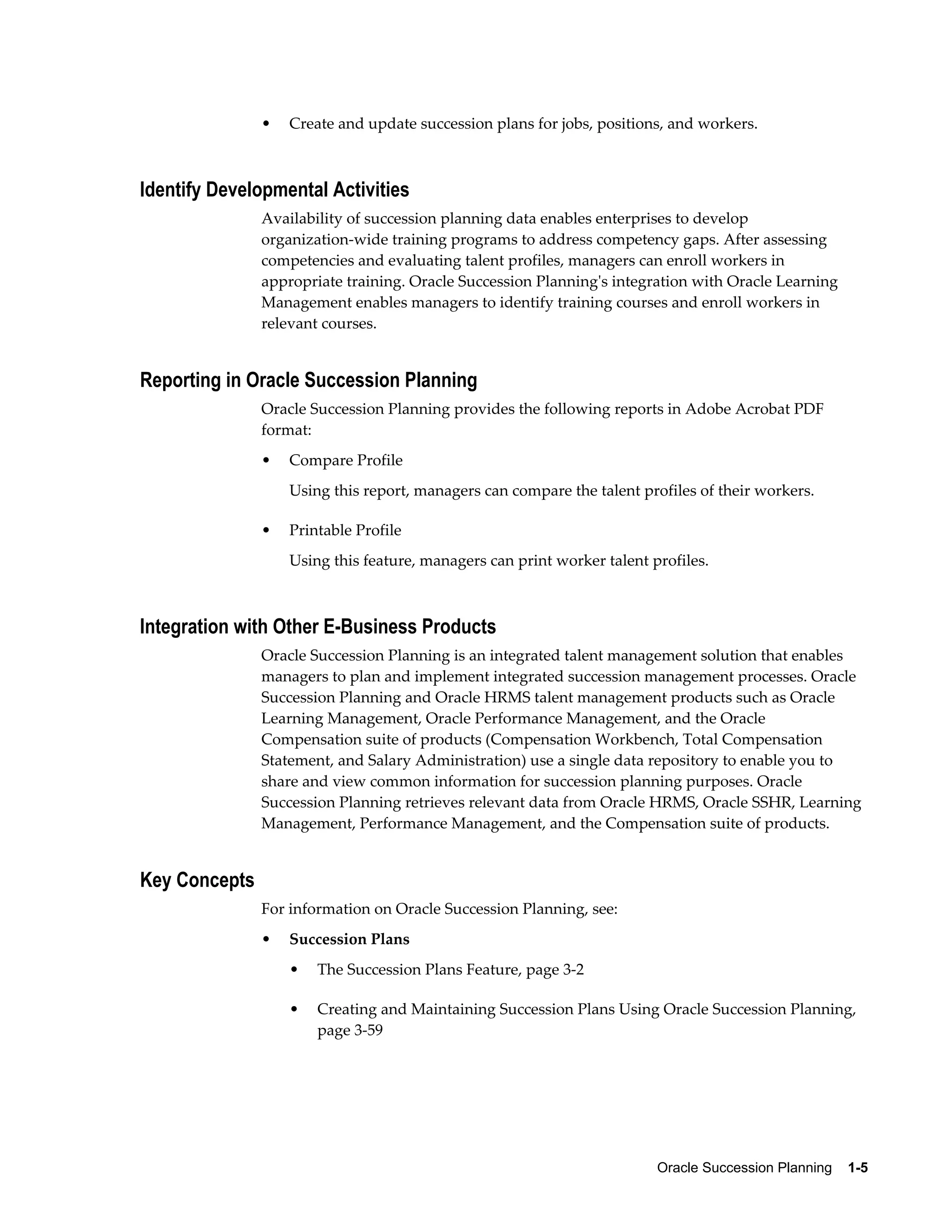 Oracle Succession Planning    1-5
• Create and update succession plans for jobs, positions, and workers.
Identify Developmental Activities
Availability of succession planning data enables enterprises to develop
organization-wide training programs to address competency gaps. After assessing
competencies and evaluating talent profiles, managers can enroll workers in
appropriate training. Oracle Succession Planning's integration with Oracle Learning
Management enables managers to identify training courses and enroll workers in
relevant courses.
Reporting in Oracle Succession Planning
Oracle Succession Planning provides the following reports in Adobe Acrobat PDF
format:
• Compare Profile
Using this report, managers can compare the talent profiles of their workers.
• Printable Profile
Using this feature, managers can print worker talent profiles.
Integration with Other E-Business Products
Oracle Succession Planning is an integrated talent management solution that enables
managers to plan and implement integrated succession management processes. Oracle
Succession Planning and Oracle HRMS talent management products such as Oracle
Learning Management, Oracle Performance Management, and the Oracle
Compensation suite of products (Compensation Workbench, Total Compensation
Statement, and Salary Administration) use a single data repository to enable you to
share and view common information for succession planning purposes. Oracle
Succession Planning retrieves relevant data from Oracle HRMS, Oracle SSHR, Learning
Management, Performance Management, and the Compensation suite of products.
Key Concepts
For information on Oracle Succession Planning, see:
• Succession Plans
• The Succession Plans Feature, page 3-2
• Creating and Maintaining Succession Plans Using Oracle Succession Planning,
page 3-59
 