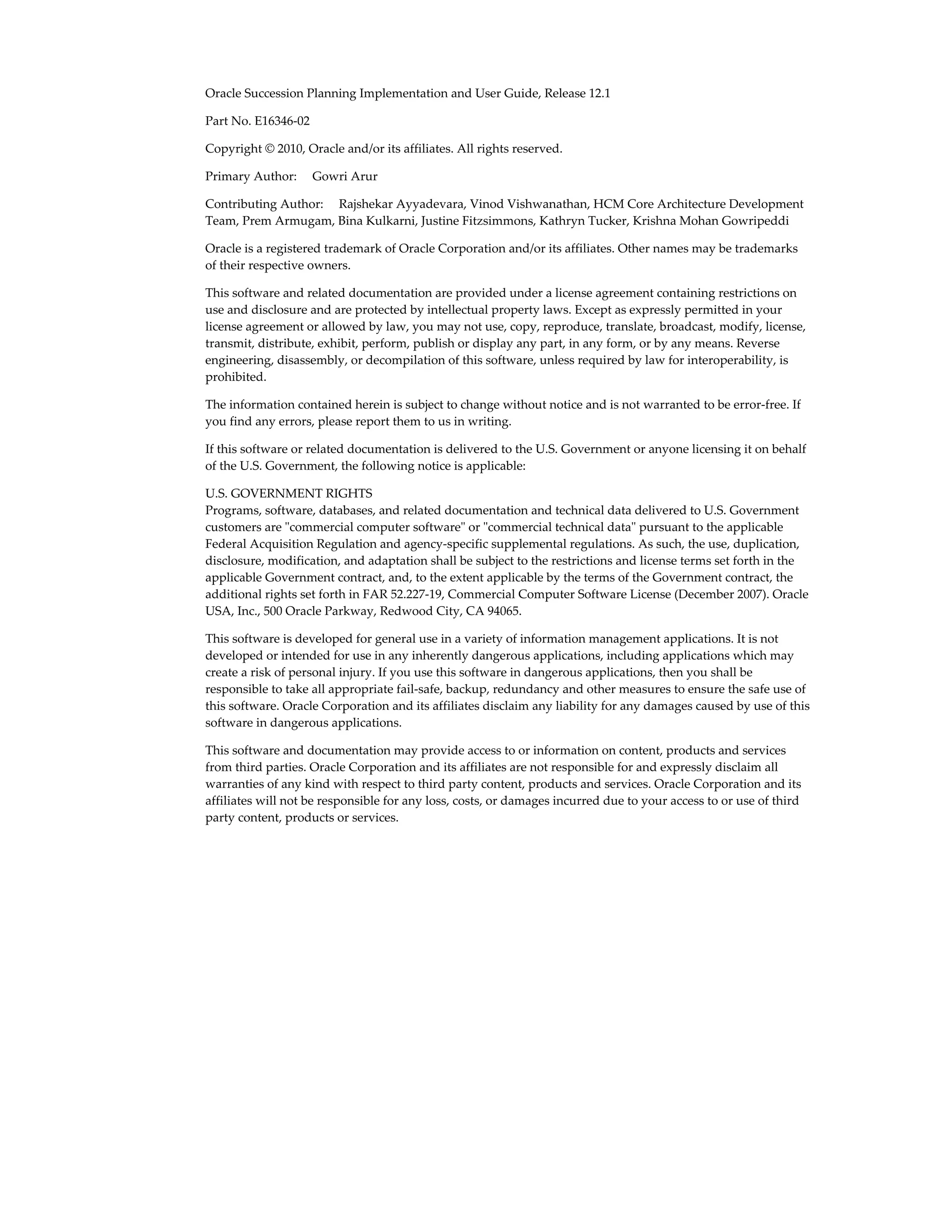 Oracle Succession Planning Implementation and User Guide, Release 12.1
Part No. E16346-02
Copyright © 2010, Oracle and/or its affiliates. All rights reserved.
Primary Author:     Gowri Arur
Contributing Author:     Rajshekar Ayyadevara, Vinod Vishwanathan, HCM Core Architecture Development
Team, Prem Armugam, Bina Kulkarni, Justine Fitzsimmons, Kathryn Tucker, Krishna Mohan Gowripeddi
Oracle is a registered trademark of Oracle Corporation and/or its affiliates. Other names may be trademarks
of their respective owners.
This software and related documentation are provided under a license agreement containing restrictions on
use and disclosure and are protected by intellectual property laws. Except as expressly permitted in your
license agreement or allowed by law, you may not use, copy, reproduce, translate, broadcast, modify, license,
transmit, distribute, exhibit, perform, publish or display any part, in any form, or by any means. Reverse
engineering, disassembly, or decompilation of this software, unless required by law for interoperability, is
prohibited.
The information contained herein is subject to change without notice and is not warranted to be error-free. If
you find any errors, please report them to us in writing.
If this software or related documentation is delivered to the U.S. Government or anyone licensing it on behalf
of the U.S. Government, the following notice is applicable:
U.S. GOVERNMENT RIGHTS
Programs, software, databases, and related documentation and technical data delivered to U.S. Government
customers are "commercial computer software" or "commercial technical data" pursuant to the applicable
Federal Acquisition Regulation and agency-specific supplemental regulations. As such, the use, duplication,
disclosure, modification, and adaptation shall be subject to the restrictions and license terms set forth in the
applicable Government contract, and, to the extent applicable by the terms of the Government contract, the
additional rights set forth in FAR 52.227-19, Commercial Computer Software License (December 2007). Oracle
USA, Inc., 500 Oracle Parkway, Redwood City, CA 94065.
This software is developed for general use in a variety of information management applications. It is not
developed or intended for use in any inherently dangerous applications, including applications which may
create a risk of personal injury. If you use this software in dangerous applications, then you shall be
responsible to take all appropriate fail-safe, backup, redundancy and other measures to ensure the safe use of
this software. Oracle Corporation and its affiliates disclaim any liability for any damages caused by use of this
software in dangerous applications.
This software and documentation may provide access to or information on content, products and services
from third parties. Oracle Corporation and its affiliates are not responsible for and expressly disclaim all
warranties of any kind with respect to third party content, products and services. Oracle Corporation and its
affiliates will not be responsible for any loss, costs, or damages incurred due to your access to or use of third
party content, products or services.
 