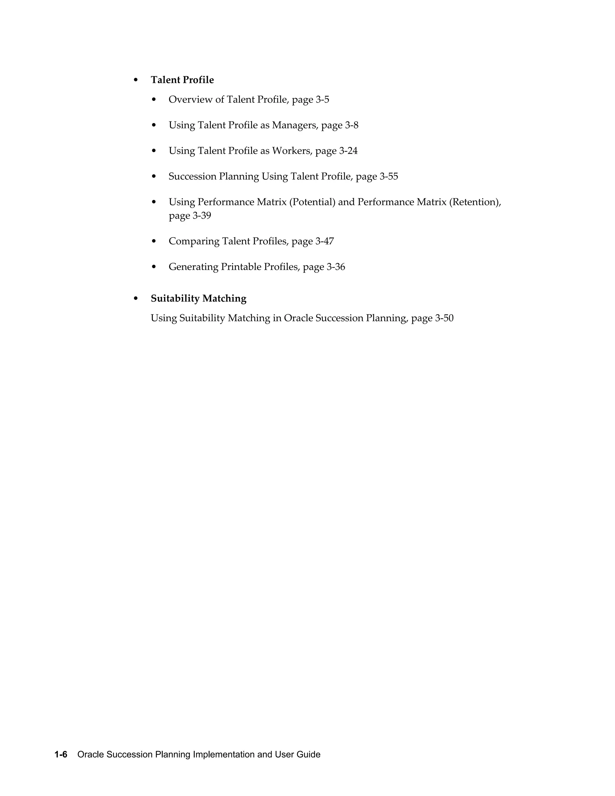1-6    Oracle Succession Planning Implementation and User Guide
• Talent Profile
• Overview of Talent Profile, page 3-5
• Using Talent Profile as Managers, page 3-8
• Using Talent Profile as Workers, page 3-24
• Succession Planning Using Talent Profile, page 3-55
• Using Performance Matrix (Potential) and Performance Matrix (Retention),
page 3-39
• Comparing Talent Profiles, page 3-47
• Generating Printable Profiles, page 3-36
• Suitability Matching
Using Suitability Matching in Oracle Succession Planning, page 3-50
 