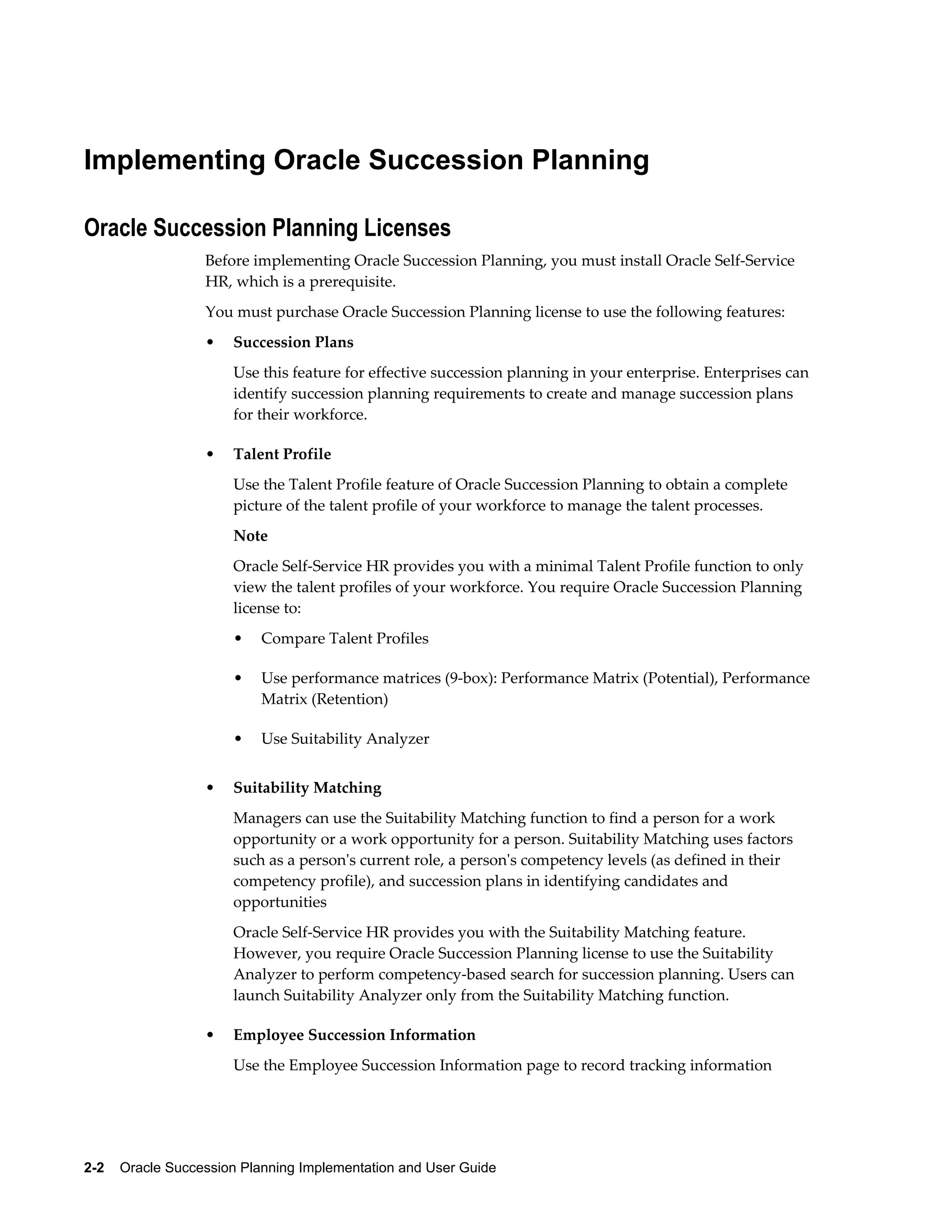 2-2    Oracle Succession Planning Implementation and User Guide
Implementing Oracle Succession Planning
Oracle Succession Planning Licenses
Before implementing Oracle Succession Planning, you must install Oracle Self-Service
HR, which is a prerequisite.
You must purchase Oracle Succession Planning license to use the following features:
• Succession Plans
Use this feature for effective succession planning in your enterprise. Enterprises can
identify succession planning requirements to create and manage succession plans
for their workforce.
• Talent Profile
Use the Talent Profile feature of Oracle Succession Planning to obtain a complete
picture of the talent profile of your workforce to manage the talent processes.
Note
Oracle Self-Service HR provides you with a minimal Talent Profile function to only
view the talent profiles of your workforce. You require Oracle Succession Planning
license to:
• Compare Talent Profiles
• Use performance matrices (9-box): Performance Matrix (Potential), Performance
Matrix (Retention)
• Use Suitability Analyzer
• Suitability Matching
Managers can use the Suitability Matching function to find a person for a work
opportunity or a work opportunity for a person. Suitability Matching uses factors
such as a person's current role, a person's competency levels (as defined in their
competency profile), and succession plans in identifying candidates and
opportunities
Oracle Self-Service HR provides you with the Suitability Matching feature.
However, you require Oracle Succession Planning license to use the Suitability
Analyzer to perform competency-based search for succession planning. Users can
launch Suitability Analyzer only from the Suitability Matching function.
• Employee Succession Information
Use the Employee Succession Information page to record tracking information
 