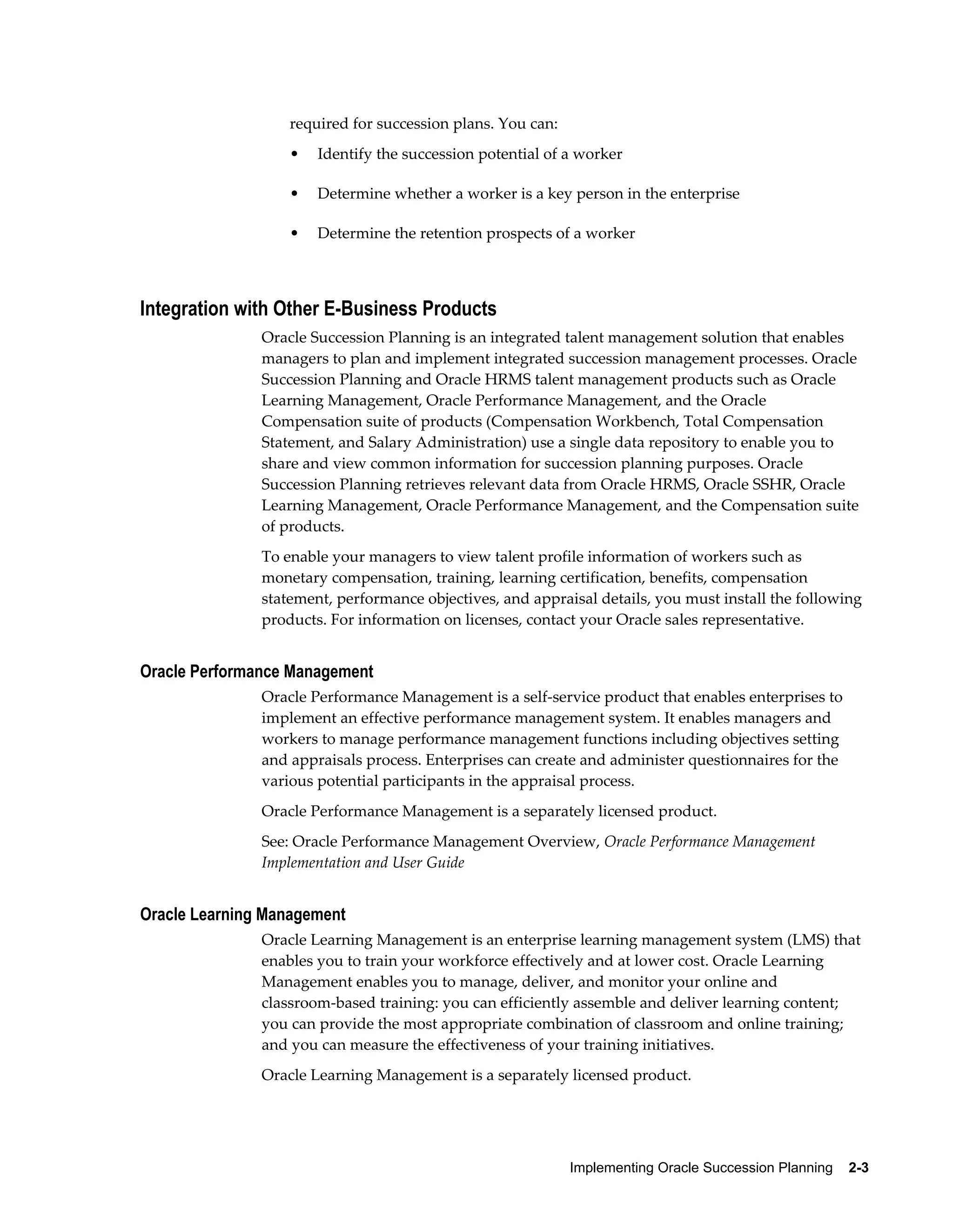 Implementing Oracle Succession Planning    2-3
required for succession plans. You can:
• Identify the succession potential of a worker
• Determine whether a worker is a key person in the enterprise
• Determine the retention prospects of a worker
Integration with Other E-Business Products
Oracle Succession Planning is an integrated talent management solution that enables
managers to plan and implement integrated succession management processes. Oracle
Succession Planning and Oracle HRMS talent management products such as Oracle
Learning Management, Oracle Performance Management, and the Oracle
Compensation suite of products (Compensation Workbench, Total Compensation
Statement, and Salary Administration) use a single data repository to enable you to
share and view common information for succession planning purposes. Oracle
Succession Planning retrieves relevant data from Oracle HRMS, Oracle SSHR, Oracle
Learning Management, Oracle Performance Management, and the Compensation suite
of products.
To enable your managers to view talent profile information of workers such as
monetary compensation, training, learning certification, benefits, compensation
statement, performance objectives, and appraisal details, you must install the following
products. For information on licenses, contact your Oracle sales representative.
Oracle Performance Management
Oracle Performance Management is a self-service product that enables enterprises to
implement an effective performance management system. It enables managers and
workers to manage performance management functions including objectives setting
and appraisals process. Enterprises can create and administer questionnaires for the
various potential participants in the appraisal process.
Oracle Performance Management is a separately licensed product.
See: Oracle Performance Management Overview, Oracle Performance Management
Implementation and User Guide
Oracle Learning Management
Oracle Learning Management is an enterprise learning management system (LMS) that
enables you to train your workforce effectively and at lower cost. Oracle Learning
Management enables you to manage, deliver, and monitor your online and
classroom-based training: you can efficiently assemble and deliver learning content;
you can provide the most appropriate combination of classroom and online training;
and you can measure the effectiveness of your training initiatives.
Oracle Learning Management is a separately licensed product.
 