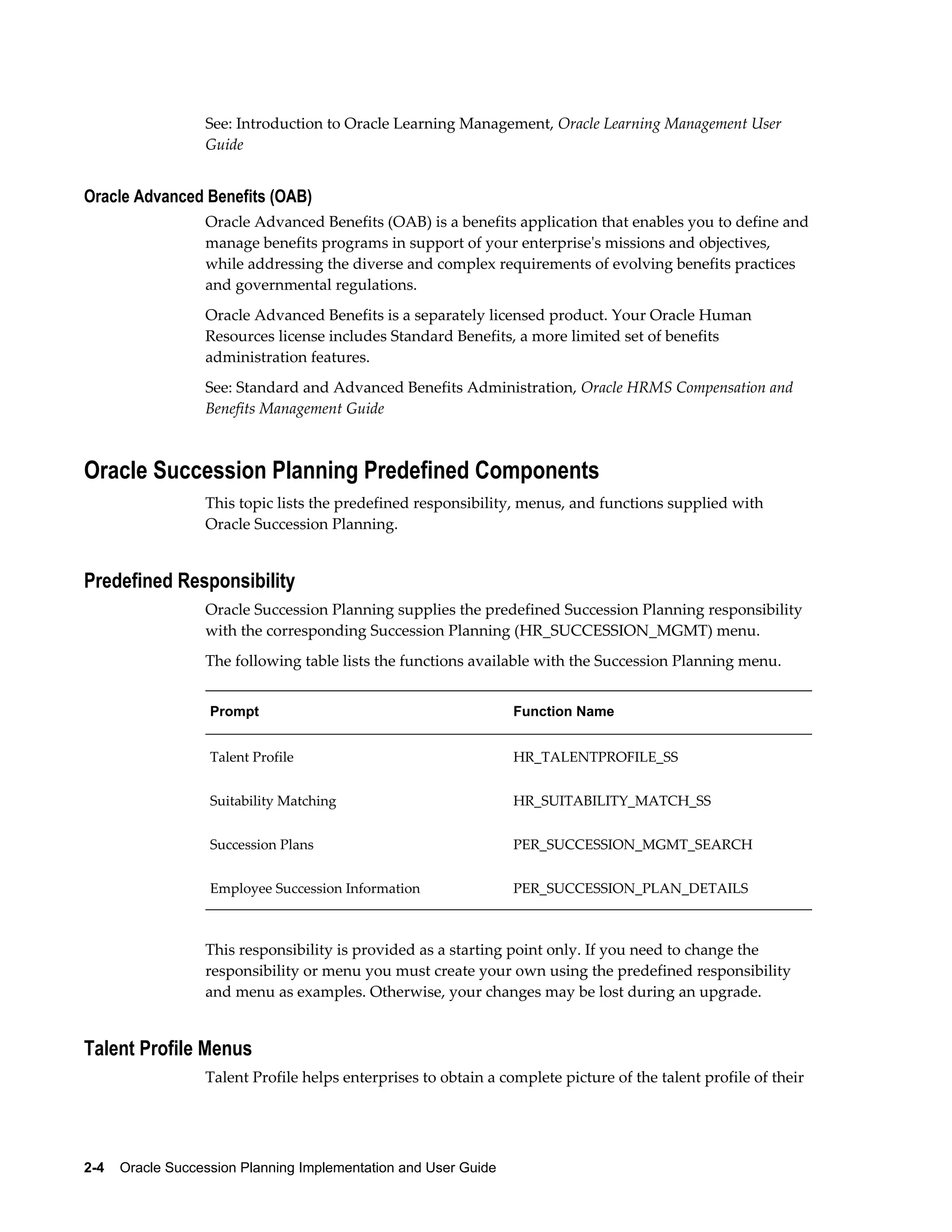 2-4    Oracle Succession Planning Implementation and User Guide
See: Introduction to Oracle Learning Management, Oracle Learning Management User
Guide
Oracle Advanced Benefits (OAB)
Oracle Advanced Benefits (OAB) is a benefits application that enables you to define and
manage benefits programs in support of your enterprise's missions and objectives,
while addressing the diverse and complex requirements of evolving benefits practices
and governmental regulations.
Oracle Advanced Benefits is a separately licensed product. Your Oracle Human
Resources license includes Standard Benefits, a more limited set of benefits
administration features.
See: Standard and Advanced Benefits Administration, Oracle HRMS Compensation and
Benefits Management Guide
Oracle Succession Planning Predefined Components
This topic lists the predefined responsibility, menus, and functions supplied with
Oracle Succession Planning.
Predefined Responsibility
Oracle Succession Planning supplies the predefined Succession Planning responsibility
with the corresponding Succession Planning (HR_SUCCESSION_MGMT) menu.
The following table lists the functions available with the Succession Planning menu.
Prompt Function Name
Talent Profile HR_TALENTPROFILE_SS
Suitability Matching HR_SUITABILITY_MATCH_SS
Succession Plans PER_SUCCESSION_MGMT_SEARCH
Employee Succession Information PER_SUCCESSION_PLAN_DETAILS
This responsibility is provided as a starting point only. If you need to change the
responsibility or menu you must create your own using the predefined responsibility
and menu as examples. Otherwise, your changes may be lost during an upgrade.
Talent Profile Menus
Talent Profile helps enterprises to obtain a complete picture of the talent profile of their
 