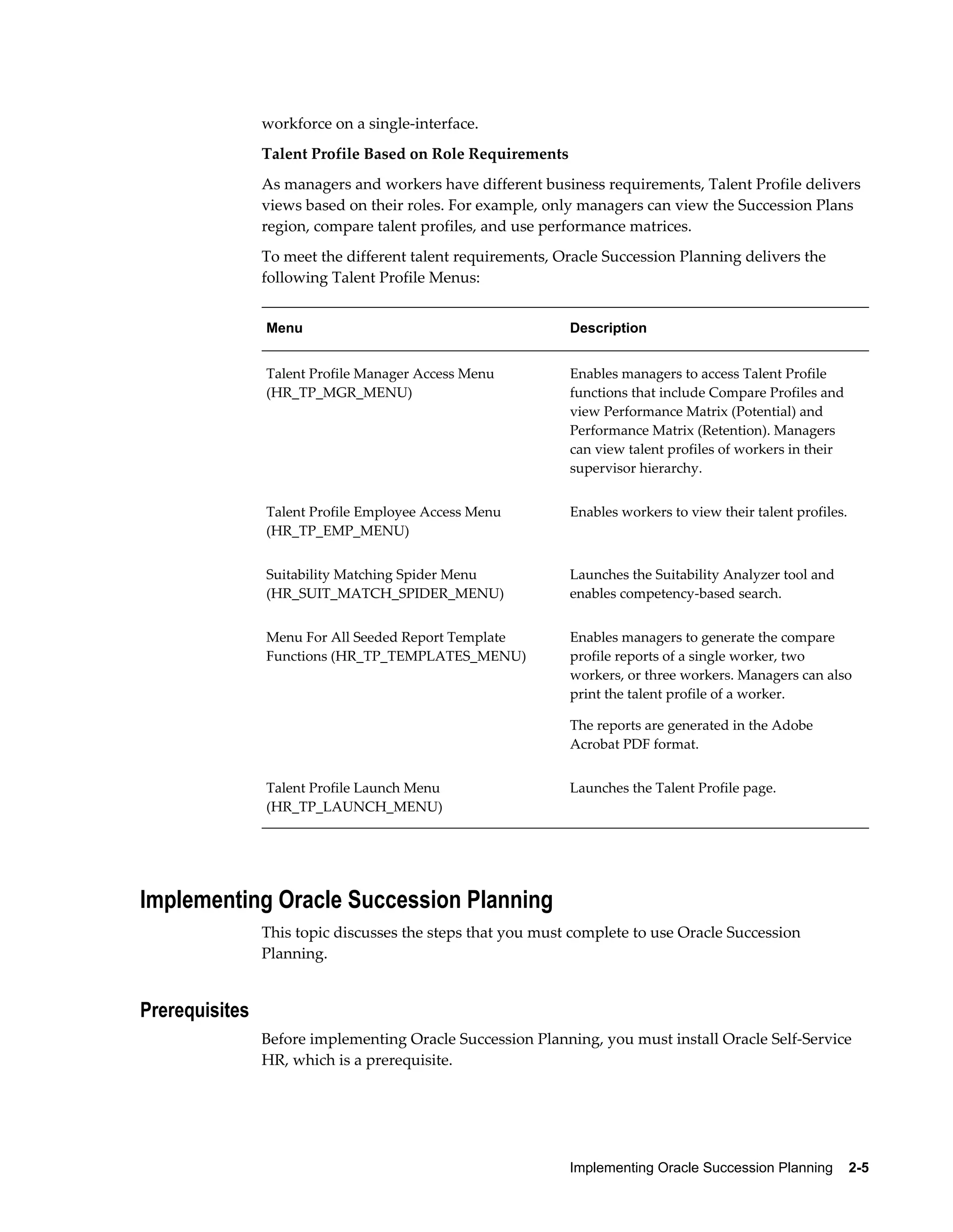 Implementing Oracle Succession Planning    2-5
workforce on a single-interface.
Talent Profile Based on Role Requirements
As managers and workers have different business requirements, Talent Profile delivers
views based on their roles. For example, only managers can view the Succession Plans
region, compare talent profiles, and use performance matrices.
To meet the different talent requirements, Oracle Succession Planning delivers the
following Talent Profile Menus:
Menu Description
Talent Profile Manager Access Menu
(HR_TP_MGR_MENU)
Enables managers to access Talent Profile
functions that include Compare Profiles and
view Performance Matrix (Potential) and
Performance Matrix (Retention). Managers
can view talent profiles of workers in their
supervisor hierarchy.
Talent Profile Employee Access Menu
(HR_TP_EMP_MENU)
Enables workers to view their talent profiles.
Suitability Matching Spider Menu
(HR_SUIT_MATCH_SPIDER_MENU)
Launches the Suitability Analyzer tool and
enables competency-based search.
Menu For All Seeded Report Template
Functions (HR_TP_TEMPLATES_MENU)
Enables managers to generate the compare
profile reports of a single worker, two
workers, or three workers. Managers can also
print the talent profile of a worker.
The reports are generated in the Adobe
Acrobat PDF format.
Talent Profile Launch Menu
(HR_TP_LAUNCH_MENU)
Launches the Talent Profile page.
Implementing Oracle Succession Planning
This topic discusses the steps that you must complete to use Oracle Succession
Planning.
Prerequisites
Before implementing Oracle Succession Planning, you must install Oracle Self-Service
HR, which is a prerequisite.
 